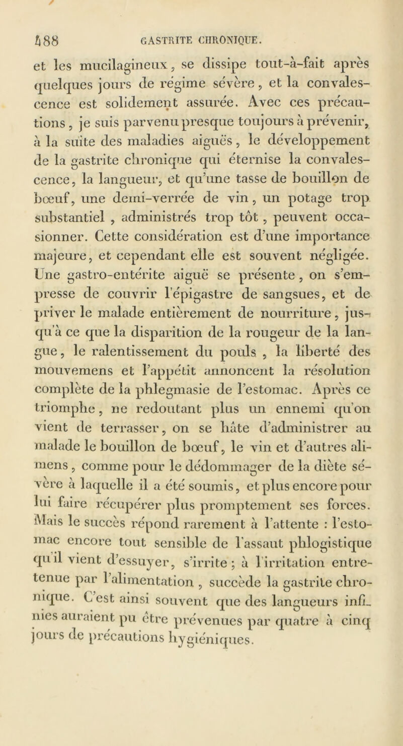 et les mucilagineux, se dissipe tout-a-fait après quelques jours de régime sévère, et la convales- cence est solidement assurée. Avec ces précau- tions , je suis parvenu presque toujours à prévenir, h la suite des maladies aiguës, le développement de la gastrite chronique qui éternise la convales- cence , la langueur, et qu’une tasse de bouillon de bœuf, une demi-verrée de vin, un potage trop substantiel , administrés trop tôt, peuvent occa- sionner. Cette considération est d’une importance majeure, et cependant elle est souvent négligée. Une gastro-entérite aiguë se présente, on s’em- presse de couvrir l’épigastre de sangsues, et de priver le malade entièrement de nourriture, jus- qu’à ce que la disparition de la rougeur de la lan- gue, le ralentissement du pouls , la liberté des mouvemens et l’appétit annoncent la résolution complète de la phlegmasie de l’estomac. Après ce triomphe, ne redoutant plus un ennemi qu’on vient de terrasser, on se hâte d’administrer au malade le bouillon de boeuf, le vin et d’autres ali- mens, comme pour le dédommager de la diète sé- vère à laquelle il a été soumis, et plus encore pour lui faire récupérer plus promptement ses forces. Mais le succès répond rarement à l'attente : l’esto- mac encore tout sensible de l'assaut phlogistique qu il vient d’essuyer, s’irrite; à l’irritation entre- tenue par 1 alimentation , succède la cas tri le cliro- nique. Lest ainsi souvent que des langueurs infL nies auraient pu être prévenues par quatre à cinq joui s de précautions hygiéniques.