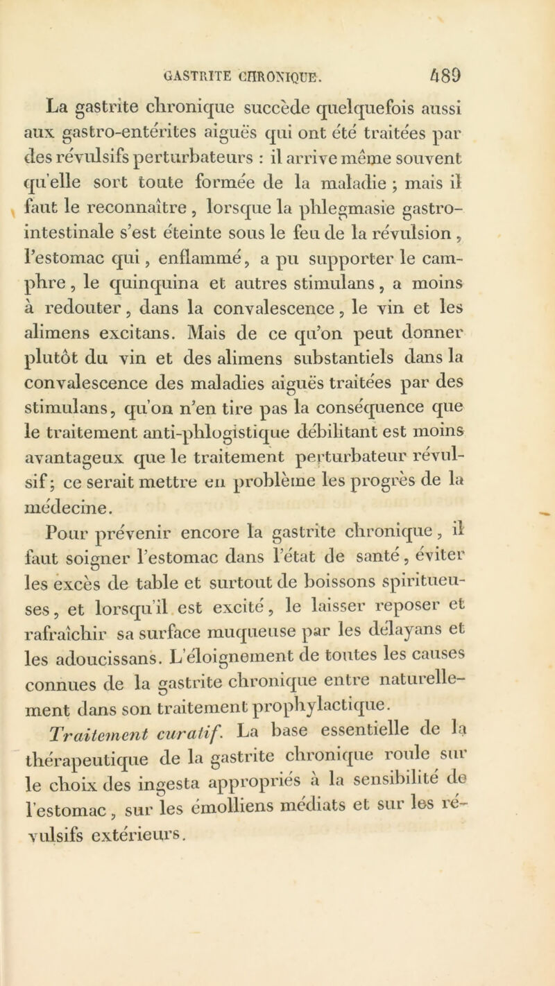 La gastrite chronique succède quelquefois aussi aux gastro-entérites aiguës qui ont été traitées par des révulsifs perturbateurs : il arrive même souvent quelle sort toute formée de la maladie ; mais il faut le reconnaître , lorsque la phlegmasie gastro- intestinale s’est éteinte sous le feu de la révulsion , l’estomac qui, enflammé, a pu supporter le cam- phre , le quinquina et autres stimulans, a moins à redouter 5 dans la convalescence, le vin et les alimens excitans. Mais de ce qu’on peut donner plutôt du vin et des alimens substantiels dans la convalescence des maladies aiguës traitées par des stimulans, qu’on n’en tire pas la conséquence que le traitement anti-phlogistique débilitant est moins avantageux que le traitement perturbateur révul- sif ; ce serait mettre en problème les progrès de la médecine. Pour prévenir encore la gastrite chronique, il faut soigner l’estomac dans l’état de santé, éviter les excès de table et surtout de boissons spiritueu- ses, et lorsqu’il est excité, le laisser reposer et rafraîchir sa surface muqueuse par les délayans et les adoucissans. Leloigneinent de toutes les causes connues de la gastrite chronique entre naturelle- ment dans son traitement prophylactique. Traitement curatif. La base essentielle de la thérapeutique de la gastrite chronique roule sur le choix des ingesta appropriés a la sensibilité de l’estomac, sur les émolliens médiats et sur les ré- vulsifs extérieurs.