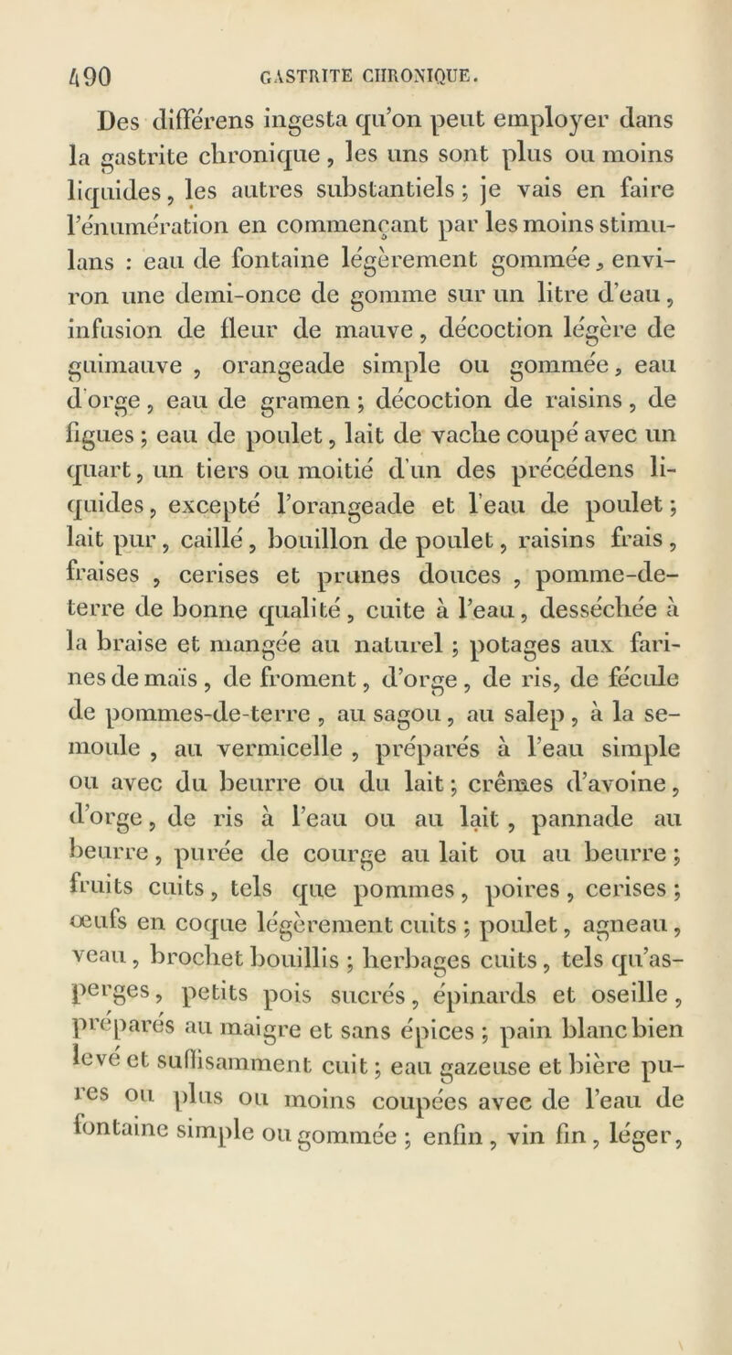 Des différens ingesta qu’on peut employer dans la gastrite chronique, les uns sont plus ou moins liquides, les autres substantiels ; je vais en faire l’énumération en commençant par les moins stimu- lans : eau de fontaine légèrement gomméeenvi- ron une demi-once de gomme sur un litre d’eau, infusion de fleur de mauve, décoction légère de guimauve , orangeade simple ou gommée, eau d orge , eau de gramen ; décoction de raisins, de figues ; eau de poulet, lait de vache coupé avec un quart, un tiers ou moitié d’un des précédens li- quides ? excepté l’orangeade et l’eau de poulet ; lait pur, caillé, bouillon de poulet, raisins frais , fraises , cerises et prunes douces , pomme-de- terre de bonne qualité, cuite à l’eau, desséchée à la braise et mangée au naturel ; potages aux fari- nes de maïs, de froment, d’orge, de ris, de fécule de pommes-de-terre , au sagou, au salep , à la se- moule , au vermicelle , préparés à l’eau simple ou avec du beurre ou du lait ; crèmes d’avoine, d’orge, de ris a l’eau ou au lait , pannade au beurre, purée de courge au lait ou au beurre ; fruits cuits, tels que pommes, poires, cerises; oeufs en coque légèrement cuits ; poulet, agneau, veau, brochet bouillis ; herbages cuits, tels qu’as- perges, petits pois sucrés, épinards et oseille, préparés au maigre et sans épices ; pain blanc bien love et suffisamment cuit ; eau gazeuse et bière pu- i es ou plus ou moins coupées avec de l’eau de fontaine simple ou gommée ; enfin , vin fin , léger,