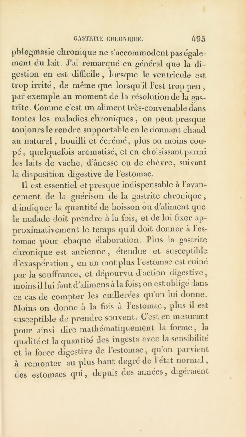 phlegmasie chronique ne s’accommodent pas égale- ment du lait. J’ai remarqué en général que la di- gestion en est difficile, lorsque le ventricule est trop irrité, de même que lorsqu’il l’est trop peu , par exemple au moment de la résolution de la gas- trite. Comme c’est un aliment très-convenable dans toutes les maladies chroniques, on peut presque toujours le rendre supportable en le donnant chaud au naturel, bouilli et écrémé, plus ou moins cou- pé , quelquefois aromatisé, et en choisissant parmi les laits de vache, d’ânesse ou de chèvre, suivant la disposition digestive de l’estomac. Il est essentiel et presque indispensable à l'avan- cement de la guérison de la gastrite chronique, d’indiquer la quantité de boisson ou d’aliment que le malade doit prendre à la fois, et de lui fixer ap- proximativement le temps qu’il doit donner à l’es- tomac pour chaque élaboration. Plus la gastrite chronique est ancienne, etendue et susceptible d’exaspération , en un mot plus l’estomac est ruiné par la souffrance, et dépourvu d action digestive , moins il lui faut d’alimens a la fois; on est obligé dans ce cas de compter les cuillerées quon lui donne. Moins on donne a la fois a 1 estomac, plus il est susceptible de prendre souvent. Ccst en mesuiant pour ainsi dire mathématiquement la founc, la qualité et la quantité des ingesta avec la sensibilité et la force digestive de l’estomac, qu on parvient à remonter au plus haut degre de 1 cit.it noimal, des estomacs qui, depuis des années, digéraient