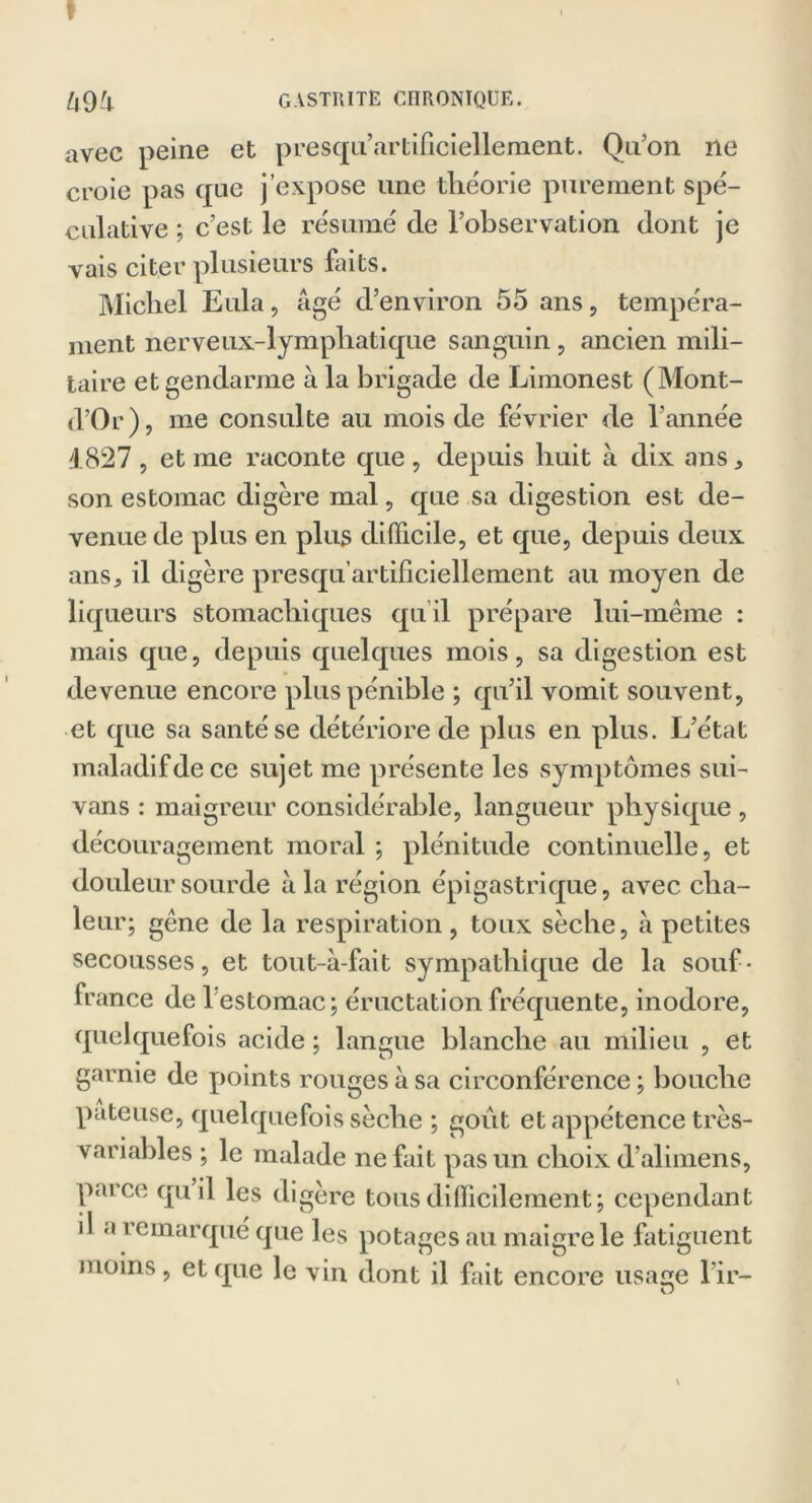 » Zl9i gastrite chronique. avec peine et presqu’artificiellement. Qu’on ne croie pas que j’expose une théorie purement spé- culative ; c’est le résumé de l’observation dont je vais citer plusieurs faits. Michel Eula, âgé d’environ 55 ans, tempéra- ment nerveux-lymphatique sanguin , ancien mili- taire et gendarme à la brigade de Limonest (Mont- d’Or), me consulte au mois de février de l’année 4.827 , et me raconte que , depuis huit à dix ans * son estomac digère mal, que sa digestion est de- venue de plus en plus difficile, et que, depuis deux ans, il digère presqu’artificiellement au moyen de liqueurs stomachiques qu il prépare lui-même : mais que, depuis quelques mois, sa digestion est devenue encore plus pénible ; qu’il vomit souvent, et que sa santé se détériore de plus en plus. L’état maladif de ce sujet me présente les symptômes sui- vans : maigreur considérable, langueur physique, découragement moral ; plénitude continuelle, et douleur sourde à la région épigastrique, avec cha- leur; gêne de la respiration, toux sèche, à petites secousses, et tout-à-fait sympathique de la souf- france de 1 estomac; éructation fréquente, inodore, quelquefois acide ; langue blanche au milieu , et garnie de points rouges à sa circonférence ; bouche pâteuse, quelquefois sèche ; goût et appétence très- variables ; le malade ne fait pas un choix d alimens, paice qu il les digéré tous difficilement; cependant il a î emarqué que les potages au maigre le fatiguent moins, et que le vin dont il fait encore usa^e l ir— O
