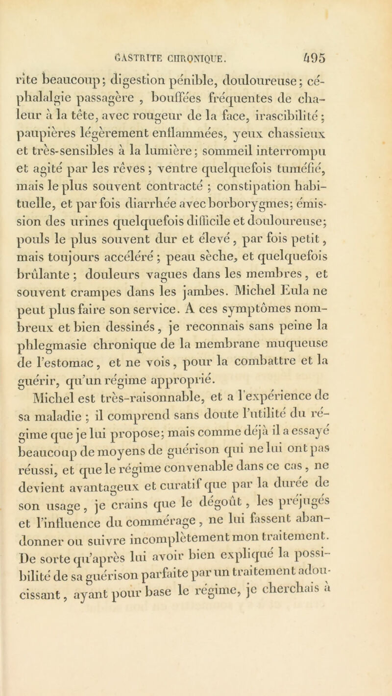 rite beaucoup; digestion pénible, douloureuse; cé- phalalgie passagère , bouffées fréquentes de cha- leur à la tète, avec rougeur de la face, irascibilité ; paupières légèrement enflammées, yeux chassieux et très-sensibles à la lumière; sommeil interrompu et agité par les rêves ; ventre quelquefois tuméfié, mais le plus souvent contracté ; constipation habi- tuelle, et parfois diarrhée avecborborygmes; émis- sion des urines quelquefois difficile et douloureuse; pouls le plus souvent dur et élevé, par fois petit, mais toujours accéléré ; peau sèche, et quelquefois brûlante; douleurs vagues dans les membres, et souvent crampes dans les jambes. Michel Eula ne peut plus faire son service. A ces symptômes nom- breux et bien dessinés, je reconnais sans peine la phlegmasie chronique de la membrane muqueuse de l’estomac, et ne vois, pour la combattre et la guérir, qu’un régime approprié. Michel est très-raisonnable, et a l'expérience de sa maladie ; d comprend sans doute 1 utilité du ré- gime que je lui propose; mais comme déjà il a essaye beaucoup de moyens de guérison qui ne lui ont pas réussi, et que le régime convenable dans ce cas, ne devient avantageux et curatif que par la dm ce de son usage, je crains que le dégoût, les préjugés et l’influence du commérage, ne lui fassent aban- donner ou suivre incomplètement mon tiaitement. De sorte qu’après lui avoir bien expliqué la possi bilité de sa guérison parfaite par un traitement adou- cissant , ayant pour base le régime, je cherchais à