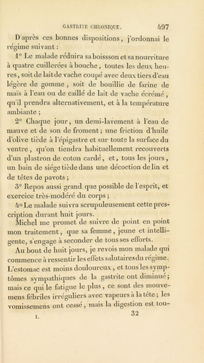 D’après ces bonnes dispositions, j’ordonnai le régime suivant : 1° Le malade réduira sa boissson et sa nourriture à quatre cuillerées à bouche, toutes les deux heu- res, soit de laitde vache coupé avec deux tiers d’eau légère de gomme , soit de bouillie de farine de maïs à l'eau ou de caillé de lait de vache écrémé , qu’il prendra alternativement, et à la température ambiante ; 2° Chaque jour, un demi-lavement à l’eau de mauve et de son de froment ; une friction d’huile d’olive tiède à l’épigastre et sur toute la surface du ventre, qu’on tiendra habituellement recouverts d’un plastron de coton cardé, et, tous les jours, un bain de siège tiède dans une décoction de lin et de tètes de pavots ; 3° Repos aussi grand que possible de l’esprit, et exercice très-modéré du corps ; Le malade suivra scrupuleusement cette pres- cription durant huit jours. Michel me promet de suivre de point en point mon traitement, que sa femme, jeune et intelli- gente, s’engage à seconder de tousses efforts. Au bout de huit jours, je revois mon malade qui commence à ressentir les eilets salutairesdu régime. L’estomac est moins douloureux, et tous les symp- tômes sympathiques de la gastrite ont diminue ; mais ce qui le fatigue le plus , ce sont des mouve- mens fébriles irréguliers avec vapeuisa la tete , les vomissemens ont cessé, mais la digestion est tou- 32