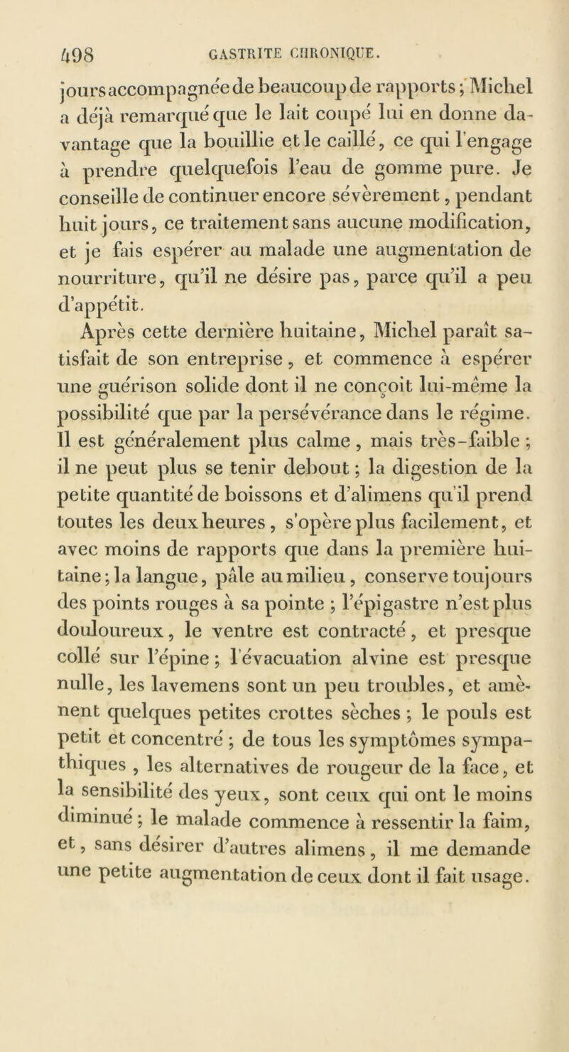 jours accompagnée de beaucoup de rapports ; Michel a déjà remarqué que le lait coupé lui en donne da- vantage que la bouillie et le caillé, ce qui l'engage à prendre quelquefois l’eau de gomme pure. Je conseille de continuer encore sévèrement, pendant huit jours, ce traitement sans aucune modification, et je fais espérer au malade une augmentation de nourriture, qu’il ne désire pas, parce qu’il a peu d’appétit. Ap rès cette dernière huitaine, Michel paraît sa- tisfait de son entreprise, et commence à espérer une uérison solide dont il ne conçoit lui-mème la U * possibilité que par la persévérance dans le régime. 11 est généralement plus calme, mais très-faible ; il ne peut plus se tenir debout ; la digestion de la petite quantité de boissons et d'alimens qu’il prend toutes les deux heures, s’opère plus facilement, et avec moins de rapports que dans la première hui- taine ; la langue, pale au milieu, conserve toujours des points rouges à sa pointe ; l’épigastre n’est plus douloureux, le ventre est contracté, et presque collé sur l’épine ; l évacuation alvine est presque nulle, les lavemens sont un peu troubles, et amè- nent quelques petites crottes sèches ; le pouls est petit et concentré ; de tous les symptômes sympa- thiques , les alternatives de rougeur de la face, et la sensibilité des yeux, sont ceux qui ont le moins diminué ; le malade commence à ressentir la faim, et, sans désirer d’autres alimens, il me demande une petite augmentation de ceux dont il fait usage.