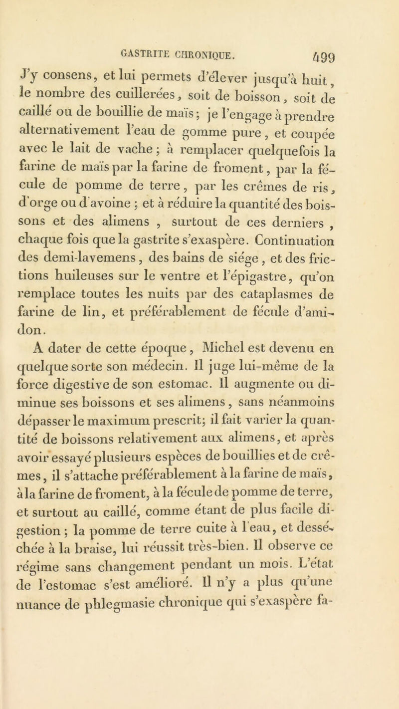 J’y consens, et lui permets d’élever jusqu’à huit, le nombre (les cuillerées, soit de boisson, soit de caille ou de bouillie de mais; je l’engage à prendre alternativement l’eau de gomme pure, et coupée avec le lait de vache ; à remplacer quelquefois la farine de maïs par la farine de froment, par la fé- cule de pomme de terre, par les crèmes de ris, d’orge ou d’avoine ; et à réduire la quantité des bois- sons et des alimens , surtout de ces derniers , chaque fois que la gastrite s’exaspère. Continuation des demi-lavemens, des bains de siège , et des fric- tions huileuses sur le ventre et l’épigastre, qu’on remplace toutes les nuits par des cataplasmes de farine de lin, et préférablement de fécule d’ami- don . A dater de cette époque , Michel est devenu en quelque sorte son médecin. Il juge lui-même de la force digestive de son estomac. Il augmente ou di- minue ses boissons et ses alimens, sans néanmoins dépasser le maximum prescrit; il fait varier la quan- tité de boissons relativement aux alimens, et après avoir essayé plusieurs especes de bouillies et de crè- mes , il s’attache préférablement à la farine de maïs, à la farine de froment, à la fécule de pomme de terre, et surtout au caillé, comme étant de plus facile di- gestion ; la pomme de terre cuite a 1 eau, et dessé-» chée à la braise, lui réussit très-bien. Il observe ce régime sans changement pendant un mois. L état de l’estomac s’est amélioré. Il n y a plus qu une nuance de phlegmasie chronique qui s exaspère fa-