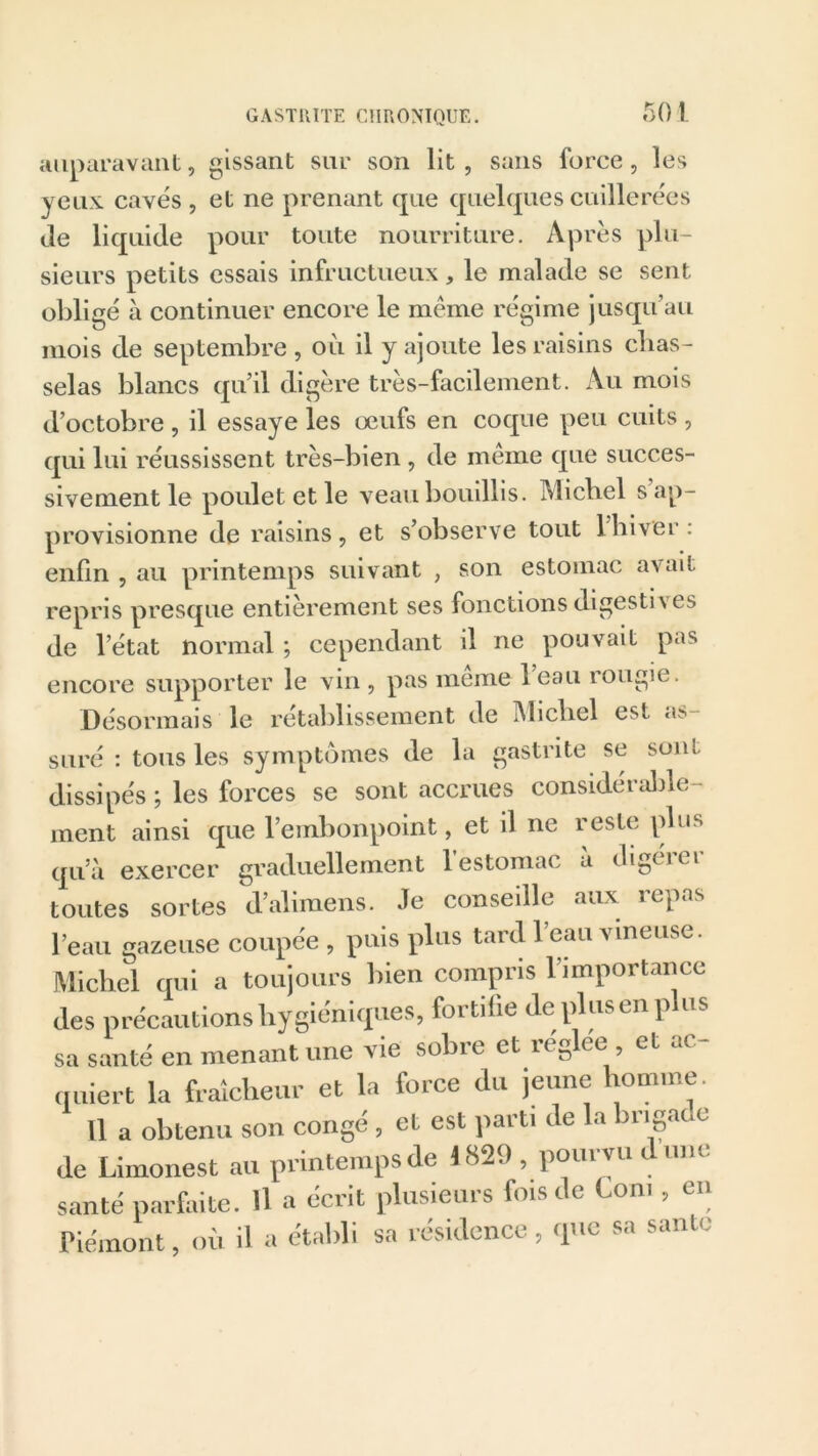 50 1 auparavant, gissant sur son lit, sans force, les yeux caves , et ne prenant que quelques cuillerées de liquide pour toute nourriture. Après plu- sieurs petits essais infructueux, le malade se sent obligé à continuer encore le même régime jusqu’au mois de septembre , où il y ajoute les raisins chas- selas blancs qu’il digère très-facilement. Au mois d’octobre , il essaye les œufs en coque peu cuits , qui lui réussissent très-bien , de même que succes- sivement le poulet et le veau bouillis. Michel s’ap- provisionne de raisins, et s’observe tout 1 hiver: enfin , au printemps suivant , son estomac avait repris presque entièrement ses fonctions digestives de l’état normal ; cependant il ne pouvait pas encore supporter le vin, pas meme leau rougie. Désormais le rétablissement de Michel est a> suré : tous les symptômes de la gastrite se sont dissipés ; les forces se sont accrues considérable- ment ainsi que l’embonpoint, et il ne reste plus qu’à exercer graduellement 1 estomac a digtiei toutes sortes d’alimens. Je conseille aux repas l’eau gazeuse coupée , puis plus tard l’eau vineuse. Michel qui a toujours bien compris l’importance des précautions hygiéniques, fortifie déplus en plus sa santé en menant une vie sobre et réglée et ac- quiert la fraîcheur et la force du jeune homme. 11 a obtenu son congé , et est parti de la brigade de Limonest au printemps de 1829 , pourvu d une santé parfaite. Il a écrit plusieurs fois de Corn , en Piémont, où il a établi sa résidence, que sa sanie