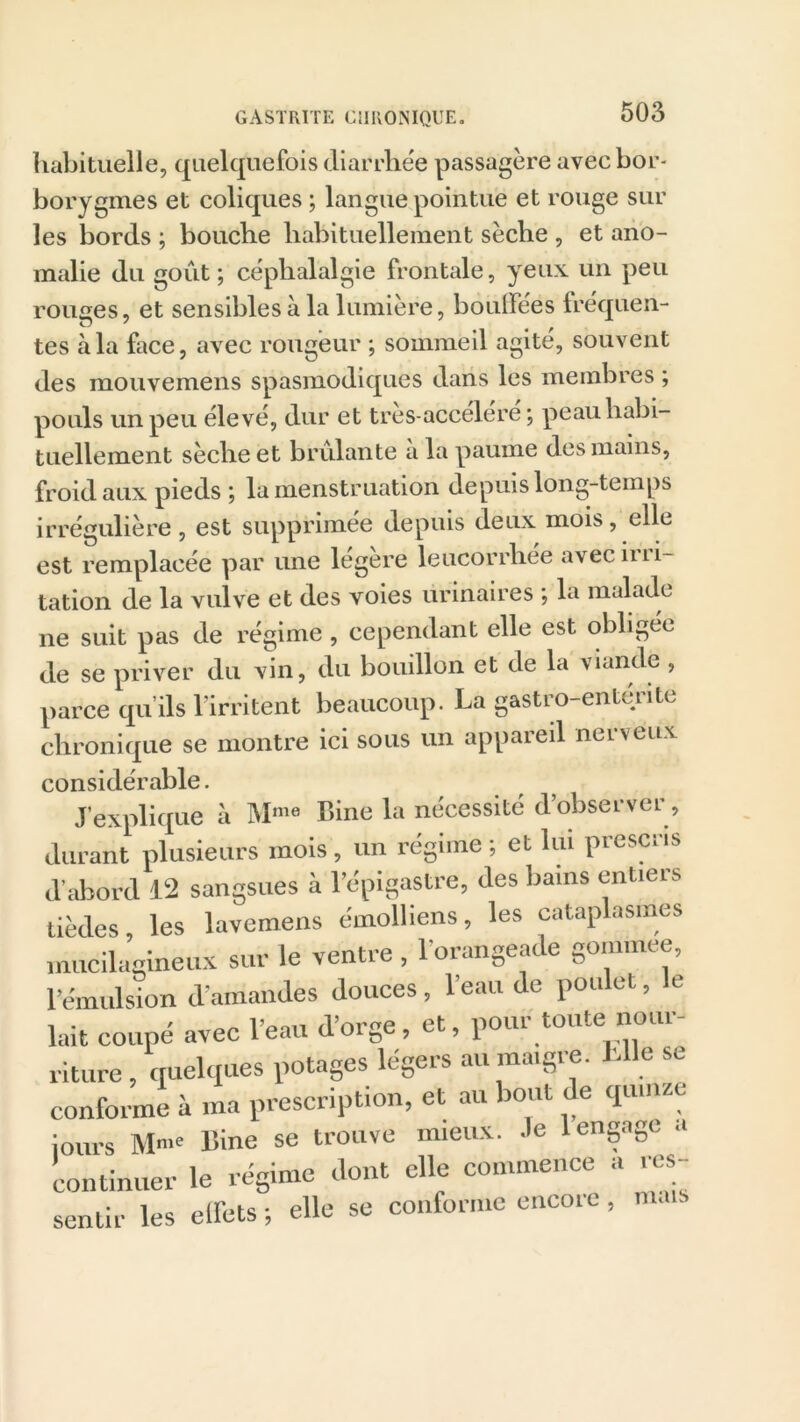 habituelle, quelquefois diarrhée passagère avecbor- borygmes et coliques ; langue pointue et rouge sur les bords ; bouche habituellement sèche , et ano- malie du goût; céphalalgie frontale, yeux un peu rouges, et sensibles à la lumière, boudées fréquen- tes à la face, avec rougeur ; sommeil agité, souvent des mouvemens spasmodiques dans les membres ; pouls un peu élevé, dur et tres-accéléré ; peau habi- tuellement sèche et brûlante a la paume des mains, froid aux pieds ; la menstruation depuis long-temps irrégulière , est supprimée depuis deux mois, elle est remplacée par une légère leucorrhée avec irri- tation de la vulve et des voies urinaires ; la malade ne suit pas de régime , cependant elle est obligée de se priver du vin, du bouillon et de la viande , parce qu’ils l'irritent beaucoup. La gastro-entérite chronique se montre ici sous un appareil neLveux considérable. J’explique à Mme Bine la nécessité d’observer, durant plusieurs mois, un régime ; et lui prescris d’abord 12 sangsues à l’épigastre, des bains entiers tièdes, les lavemens émolliens, les cataplasmes inucilagineux sur le ventre , l'orangeade gomrnee, l’émulsion d'amandes douces, l’eau de poulet, le lait coupé avec l’eau d’orge, et, pour toute nour- riture, quelques potages légers au maigie. c conforme à ma prescription, et au bout de quinze Jours Mme Bine se trouve mieux. .le 1 engage a continuer le régime dont elle commence a res- sentir les elfets ; elle se conforme encore, mais