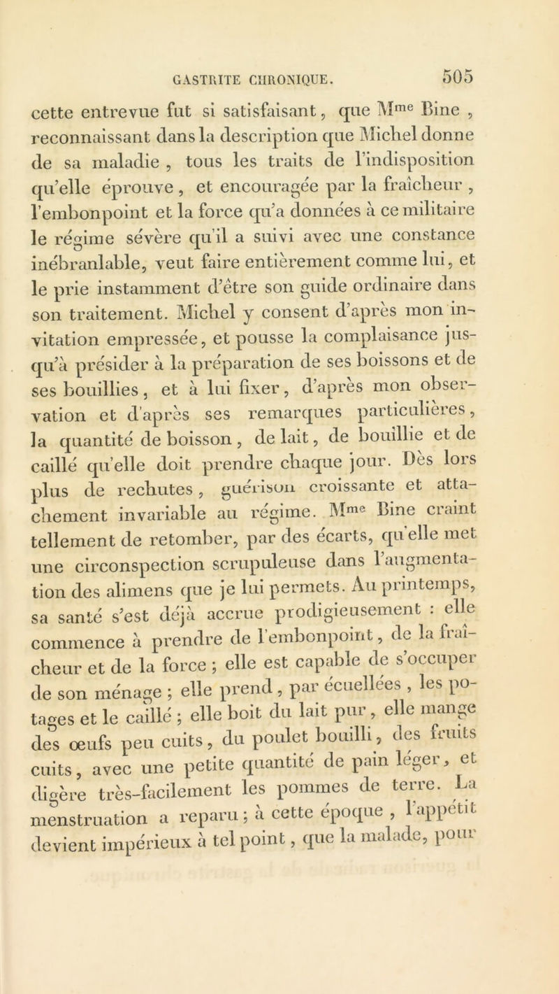 cette entrevue fut si satisfaisant, que Mme Bine , reconnaissant clans la description que Michel donne de sa maladie , tous les traits de l’indisposition qu’elle éprouve , et encouragée par la fraîcheur , l’embonpoint et la force qu’a données à ce militaire le régime sévère qu’il a suivi avec une constance inébranlable, veut faire entièrement comme lui, et le prie instamment d’être son guide ordinaire dans son traitement. Michel y consent d apres mon in- vitation empressée, et pousse la complaisance jus- qu’à présider à la préparation de ses boissons et de ses bouillies, et à lui fixer, d’apres mon obser- vation et d’après ses remarques particulières, la quantité de boisson , de lait, de bouillie et de caillé quelle doit prendre chaque jour. Des lors plus de rechutes, guérison croissante et atta- chement invariable au régime. Mme bine craint tellement de retomber, par des écarts, quelle met une circonspection scrupuleuse dans 1 augmenta- tion des alimens que je lui permets. Au printemps, sa santé s’est déjà accrue prodigieusement : elle commence à prendre de l’embonpoint, de la fraî- cheur et de la force ; elle est capable de s occuper de son ménage ; elle prend, par écuellées les po- tages et le caillé ; elle boit du lait pur, elle mange des oeufs peu cuits, du poulet bouilli, des fruits cuits, avec une petite quantité de pain léger, et digère très-facilement les pommes de terre. La menstruation a reparu ; à cette époque , 1 appétit devient impérieux à tel point, que la malade, pour