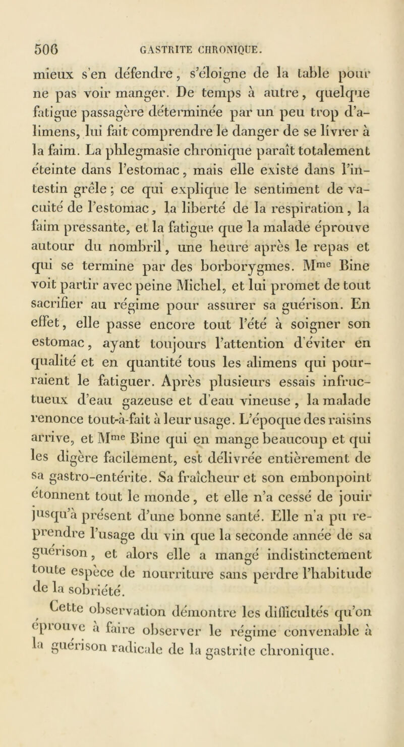 mieux s’en défendre, s’éloigne de la labié pour ne pas voir manger. De temps à autre, quelque fatigue passagère déterminée par un peu trop d’a- limens, lui fait comprendre le danger de se livrer à la faim. La phlegmasie chronique paraît totalement éteinte dans l’estomac, mais elle existe dans l’in- testin grêle ; ce qui explique le sentiment de va- cuité de l’estomac^ la liberté de la respiration, la faim pressante, et la fatigue que la malade éprouve autour du nombril, une heure après le repas et qui se termine par des borborygmes. Mme Bine voit partir avec peine Michel, et lui promet de tout sacrifier au régime pour assurer sa guérison. En effet, elle passe encore tout l’été à soigner son estomac, ayant toujours l’attention d éviter en qualité et en quantité tous les alimens qui pour- raient le fatiguer. Après plusieurs essais infruc- tueux d’eau gazeuse et d’eau vineuse , la malade renonce tout-à-fait à leur usage. L’époque des raisins arrive, et Mme Bine qui en mange beaucoup et qui les digère facilement, est délivrée entièrement de sa gastro-entérite. Sa fraîcheur et son embonpoint donnent tout le monde, et elle n’a cessé de jouir jusqu’à présent d’une bonne santé. Elle n’a pu re- prendre l’usage du vin que la seconde année de sa guérison, et alors elle a mangé indistinctement toute espèce de nourriture sans perdre l’habitude de la sobriété. Cette observation démontre les difficultés qu’on < piouye a faire observer le régime convenable à la guérison radicale de la gastrite chronique.
