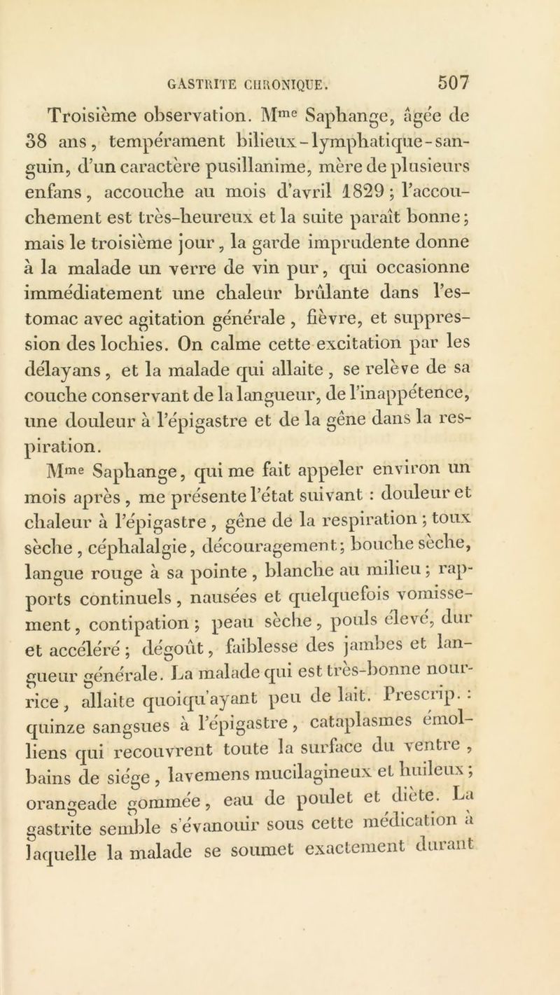 Troisième observation. Mme Saphange, âgée de 38 ans, tempérament bilieux-lymphatique-san- guin, d’un caractère pusillanime, mère de plusieurs enfans, accouche au mois d’avril 1829 d’accou- chement est très-heureux et la suite paraît bonne; mais le troisième jour, la garde imprudente donne à la malade un verre de vin pur, qui occasionne immédiatement une chaleur brûlante dans l’es- tomac avec agitation générale , fièvre, et suppres- sion des lochies. On calme cette excitation par les délayans, et la malade qui allaite , se relève de sa couche conservant de la langueur, de l’inappetence, une douleur à l’épigastre et de la gêne dans la res- piration. Mme Saphange, qui me fait appeler environ un mois après, me présente l’état suivant : douleur et chaleur à l’épigastre , gêne de la respiration ; toux sèche , céphalalgie, découragement; bouche sèche, langue rouge à sa pointe , blanche au milieu ; rap- ports continuels , nausées et quelquefois vomisse- ment, contipation ; peau seche, pouls élevé, dm et accéléré ; dégoût, faiblesse des jambes et lan- gueur générale, ha malade qui est tres-bonne noui- rice , allaite quoiqu ayant peu de lait. Piescup. quinze sangsues à l’épigastre, cataplasmes ( moi- liens qui recouvrent toute la surface du ventre , bains de siège , lavemens mucilagineux et huileux ; orangeade gommée, eau de poulet et diète, ha gastrite semble s évanouir sous cette médication a laquelle la malade se soumet exactement durant