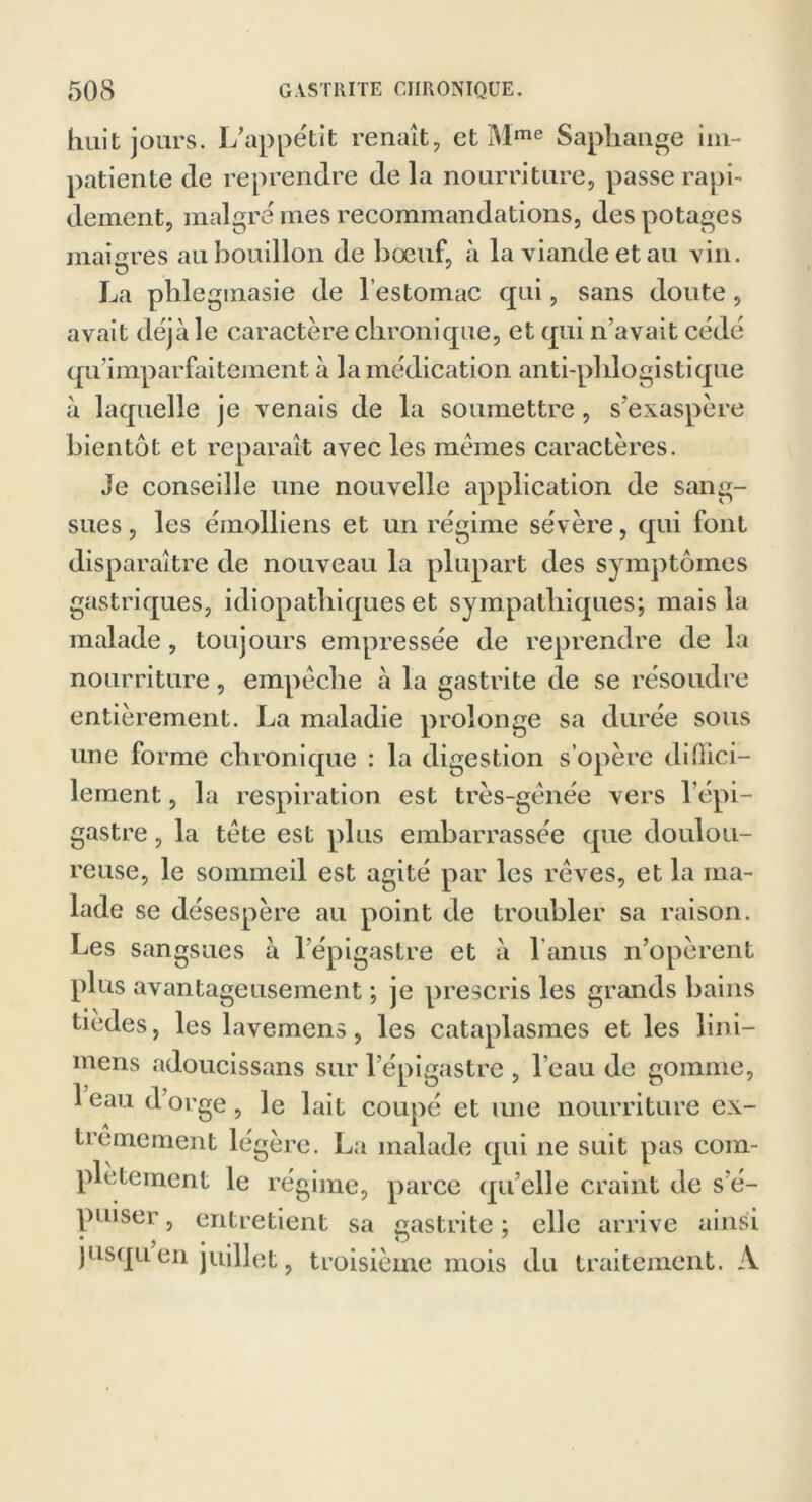 huit jours. L’appétit renaît, et Mme Sapkange im- patiente de reprendre de la nourriture, passe raph deinent, malgré mes recommandations, des potages maigres au bouillon de bœuf, à la viande et au vin. La pblegmasie de l’estomac qui, sans doute, avait déjà le caractère chronique, et qui n’avait cédé qu’imparfaitement à la médication anti-phlogistique à laquelle je venais de la soumettre, s’exaspère bientôt et reparaît avec les memes caractères. Je conseille une nouvelle application de sang- sues , les émolliens et un régime sévère, qui font disparaître de nouveau la plupart des symptômes gastriques, idiopathiques et sympathiques; mais la malade, toujours empressée de reprendre de la nourriture, empêche à la gastrite de se résoudre entièrement. La maladie prolonge sa durée sous une forme chronique : la digestion s’opère diOici- lement, la respiration est très-gênée vers 1 épi- gastre , la tête est plus embarrassée que doulou- reuse, le sommeil est agité par les rêves, et la ma- lade se désespère au point de troubler sa raison. Les sangsues à l’épigastre et à l anus n’opèrent plus avantageusement ; je prescris les grands bains tiedes, les lavemens, les cataplasmes et les lini— mens adoucissans sur l’épigastre , l’eau de gomme, 1 eau d orge, le lait coupé et une nourriture ex- trêmement légère. La malade qui ne suit pas com- plètement le régime, parce qu’elle craint de s’é- puiser , entretient sa gastrite ; elle arrive ainsi • j • . O jusqu en juillet, troisième mois du traitement. A