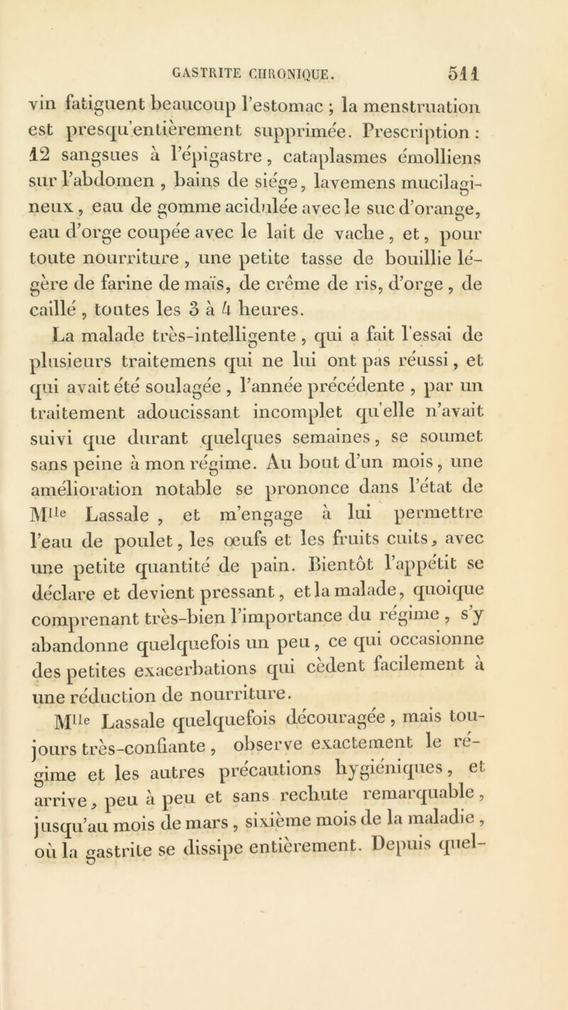 vin fatiguent beaucoup l’estomac ; la menstruation est presqu’enlièrement supprimée. Prescription: 12 sangsues a l’épigastre, cataplasmes emolliens sur l’abdomen , bains de siège, lavemens mucilagi- neux, eau de gomme acidulée avec le suc d’orange, eau d’orge coupée avec le lait de vaclie , et, pour toute nourriture , une petite tasse de bouillie lé- gère de farine de maïs, de crème de ris, d’orge , de caillé , toutes les 3 à U heures. La malade très-intelligente, qui a fait l’essai de plusieurs traitemens qui ne lui ont pas réussi, et qui avait été soulagée , l’année précédente , par un traitement adoucissant incomplet quelle n’avait suivi que durant quelques semaines, se soumet sans peine à mon régime. Au bout d’un mois , une amélioration notable se prononce dans l’état de MUe Lassale , et m’engage à lui permettre l’eau de poulet, les oeufs et les fruits cuits, avec une petite quantité de pain. Bientôt l’appétit se déclare et devient pressant, et la malade, quoique comprenant très-bien l’importance du régime , s y abandonne quelquefois un peu, ce qui occasionne des petites exacerbations qui cedent facilement a une réduction de nourriture. Mlle Lassale quelquefois découragée, mais tou- jours très-confiante, observe exactement le it- gime et les autres précautions hygiéniques, et arrive, peu à peu et sans rechute remarquable, jusqu’au mois de mars , sixième mois de la maladie , où la gastrite se dissipe entièrement. Depuis quel-