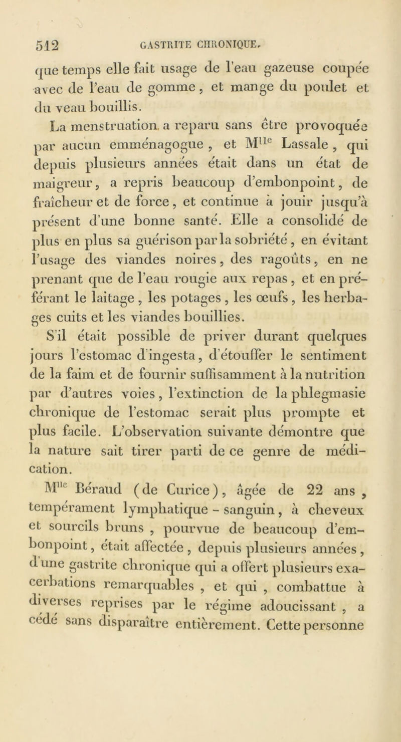 <[iie temps elle fait usage Je l’eau gazeuse coupée avec de Peau de gomme, et mange du poulet et du veau bouillis. La menstruation, a reparu sans être provoquée par aucun emménagogue , et Mlle Lassale , qui depuis plusieurs années était dans un état de maigreur, a repris beaucoup d’embonpoint, de fraîcheur et de force , et continue à jouir jusqu a présent d’une bonne santé. Elle a consolidé de plus en plus sa guérison parla sobriété , en évitant l’usage des viandes noires, des ragoûts, en ne prenant que de l’eau rougie aux repas, et en pré- férant le laitage , les potages , les oeufs, les herba- ges cuits et les viandes bouillies. S’il était possible de priver durant quelques jours l’estomac d ingesta, d’étouffer le sentiment de la faim et de fournir suffisamment à la nutrition par d’autres voies, l’extinction de la phlegmasie chronique de l’estomac serait plus prompte et plus facile. L’observation suivante démontre que la nature sait tirer parti de ce genre de médi- cation. M Béraud (de Curice), âgée de 22 ans , tempérament lymphatique - sanguin, à cheveux et sourcils bruns , pourvue de beaucoup d’em- bonpoint , était affectée , depuis plusieurs années, dune gastrite chronique qui a offert plusieurs exa- cei bâtions remarquables , et qui , combattue à diverses reprises par le régime adoucissant , a cédé sans disparaître entièrement. Cette personne