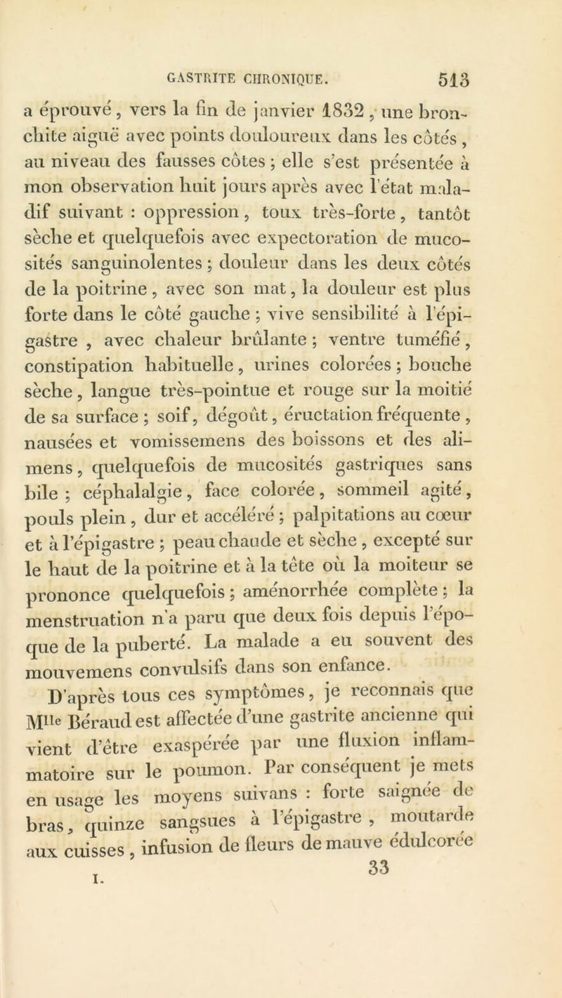 a éprouvé, vers la fin de janvier 1832 ,■ une bron- chite aiguë avec points douloureux dans les cotés , au niveau des fausses côtes ; elle s’est présentée à mon observation huit jours après avec l’état mala- dif suivant : oppression, toux très-forte, tantôt sèclie et quelquefois avec expectoration de muco- sités sanguinolentes ; douleur dans les deux côtés de la poitrine, avec son mat, la douleur est plus forte dans le côté gauche ; vive sensibilité à l’épi- gastre , avec chaleur brûlante ; ventre tuméfié, constipation habituelle , urines colorées ; bouche sèche, langue très-pointue et rouge sur la moitié de sa surface; soif, dégoût, éructation fréquente , nausées et vomissemens des boissons et des ali- mens, quelquefois de mucosités gastriques sans bile ; céphalalgie, face colorée, sommeil agité, pouls plein , dur et accéléré ; palpitations au coeur et à l’épigastre ; peau chaude et sèche , excepté sur le haut de la poitrine et à la tête où la moiteur se prononce quelquefois ; amenorrh.ee complété ; la menstruation n a paru que deux fois depuis ] epo— qQg puberte. ha malade a eu souvent des mouvemcns convulsifs dans son enfance. D’après tous ces symptômes, je reconnais que MUe Béraud est affectée d’une gastrite ancienne qui vient (l’être exaspérée par une fluxion inflam- matoire sur le poumon. Par conséquent je mets en usage les moyens suivans : forte saignée de bras, quinze sangsues à l’épigastre , moutarde aux cuisses, infusion de fleurs de mauve édulcorée I.