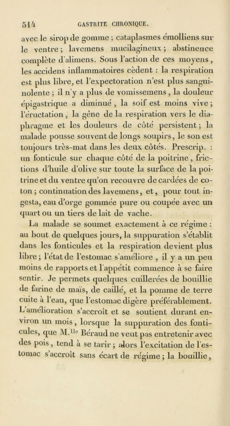 avec le sirop de gomme ; cataplasmes émolliens sur le ventre ; lavemens mucilagineux ; abstinence complète d’alimens. Sous l’action de ces moyens , les accidens inflammatoires cèdent : la respiration est plus libre, et l’expectoration n’est plus sangui- nolente ; il n’y a plus de vomissemens , la douleur épigastrique a diminué , la soif est moins vive ; l’éructation, la gène de la respiration vers le dia- phragme et les douleurs de côté persistent ; la malade pousse souvent de longs soupirs, le son esL toujours très-mat dans les deux côtés. Prescrip. : un fonticule sur chaque côté de la poitrine, fric- tions d'huile d’olive sur toute la surface de la poi- trine et du ventre qu’on recouvre de cardées de co- ton; continuation des lavemens, et, pour tout in- gesta, eau d’orge gommée pure ou coupée avec un quart ou un tiers de lait de vache. La malade se soumet exactement à ce régime : au bout de quelques jours, la suppuration s’établit dans les fonticules et la respiration devient plus libre; l’état de l’estomac s’améliore , il y a un peu moins de rapports et l’appétit commence à se faire sentir. Je permets quelques cuillerées de bouillie de farine de maïs, de caillé, et la pomme de terre cuite a l’eau, que l’estomac digère préférablement. L amélioration s’accroît et se soutient durant en- viron un mois, lorsque la suppuration des fonti- cules, que M.l,e Béraud ne veut pas entretenir avec des pois, tend a se tarir ; alors l’excitation de 1 es- tomac s accroît sans écart de régime ; la bouillie,