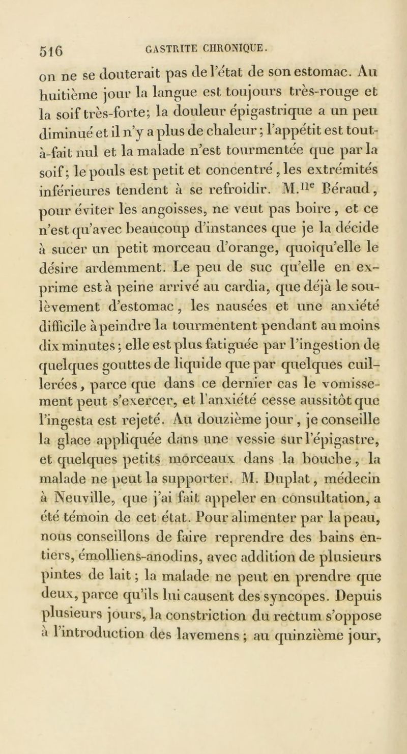 51G on ne se Jouterait pas Je l’état Je son estomac. Au huitième jour la langue est toujours très-rouge et la soif très-forte; la douleur épigastrique a un peu diminué et il n’y a plus Je chaleur ; l’appétit est tout- à-fait nul et la malade n’est tourmentée que parla soif; le pouls est petit et concentré, les extrémités inférieures tenJent à se refroidir. M.lle Béraud, pour éviter les angoisses, ne veut pas boire , et ce n’est qu’avec beaucoup d’instances que je la décide à sucer un petit morceau d’orange, quoiqu’elle le désire ardemment. Le peu de suc qu’elle en ex- prime esta peine arrivé au cardia, cpie déjà le sou- lèvement d’estomac, les nausées et une anxiété difficile à peindre la tourmentent pendant au moins dix minutes ; elle est plus fatiguée par l’ingestion de quelques gouttes de liquide que par quelques cuil- lerées , parce que dans ce dernier cas le vomisse- ment peut s’exercer, et l’anxiété cesse aussitôt que l’ingesta est rejeté. Au douzième jour , je conseille la glace appliquée dans une vessie sur l’épigastre, et quelques petits morceaux dans la bouche, la malade ne peut la supporter. M. Duplat, médecin à Neuville, que j’ai fait appeler en consultation, a été témoin de cet état. Pour alimenter par la peau, nous conseillons de faire reprendre des bains en- tiers, émolliens-anodins, avec addition de plusieurs pintes de lait ; la malade ne peut en prendre que deux, parce qu’ils lui causent des syncopes. Depuis plusieurs jours, la constriction du rectum s’oppose a 1 introduction des lavemens ; au quinzième jour.