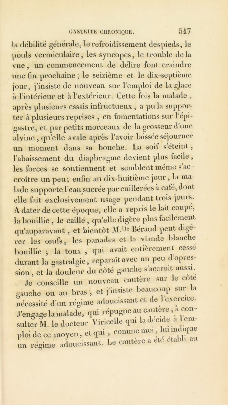la débilité générale, le refroidissement des pieds, le pouls vermiculaire, les syncopes, le trouble delà vue, un commencement de délire font craindre une fin prochaine ; le seizième et le dix-septième jour, j’insiste de nouveau sur l’emploi de la gjace à l’intérieur et à l’extérieur. Cette fois la malade , après plusieurs essais infructueux, a pu la suppor- ter à plusieurs reprises , en fomentations sur l’épi- gastre, et par petits morceaux de la grosseur d’une alvine , qu elle avale après l’avoir laissée séjourner un moment dans sa bouche. La soif seteint, l’abaissement du diaphragme devient plus facile, les forces se soutiennent et semblent meme s ac- croître un peu ; enfin au dix-huitieme jour, la ma- lade supporte l’eau sucrée par cuillerées à café, dont elle fait exclusivement usage pendant trois joins. A dater de cette époque, elle a repris le lait coupe, la bouillie , le caillé , qu’elle digère plus facilement qu’auparavant, et bientôt M.lle Béraud peut digé- rer les œufs, les panades et la viande blanche bouillie ; la toux , qui avait entièrement cessé durant la gastralgie, reparaît avec un peu dopies sion, et la douleur du côté gauche s’accroît aussi. Je conseille un nouveau cautère sur le cote gauche ou au bras , et j’insiste beaucoup sur la nécessité d’un régime adoucissant et de 1 exercice. J’engage la malade, qui répugne au cautere , a con- sulter M. le docteur Viricelle qui la décidé a 1 em- ploi de ce moyen, et qui , comme moi, luiAndiqu un régime adoucissant. Le cautere a etc ct.« > i «