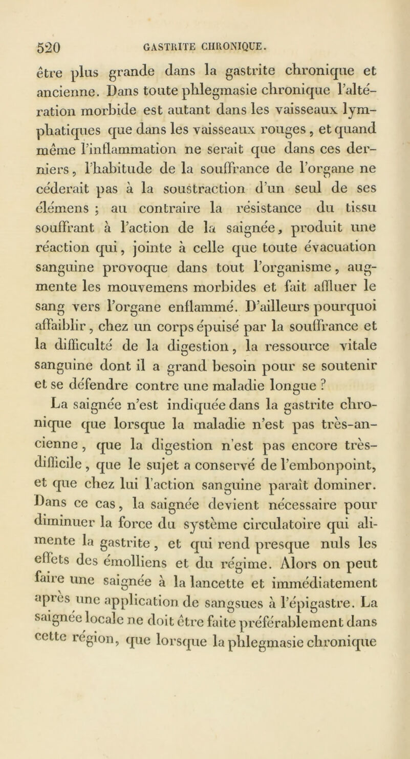 être plus grande dans la gastrite chronique et ancienne. Dans toute plilegmasie chronique l’alté- ration morbide est autant dans les vaisseaux lym- phatiques que dans les vaisseaux rouges , et quand même l’inflammation ne serait que dans ces der- niers , l’habitude de la souffrance de l’organe ne céderait pas à la soustraction d’un seul de ses élémens ; au contraire la résistance du tissu souffrant à l’action de la saignée, produit une réaction qui, jointe à celle que toute évacuation sanguine provoque dans tout l’organisme, aug- mente les mouvemens morbides et fait afïluer le sang vers l’organe enflammé. D’ailleurs pourquoi affaiblir, chez un corps épuisé par la souffrance et la difficulté de la digestion, la ressource vitale sanguine dont il a grand besoin pour se soutenir et se défendre contre une maladie longue ? La saignée n’est indiquée dans la gastrite chro- nique que lorsque la maladie n’est pas très-an- cienne , que la digestion n’est pas encore très- difficile , que le sujet a conservé de l’embonpoint, et que chez lui l’action sanguine paraît dominer. Dans ce cas, la saignée devient nécessaire pour diminuer la force du système circulatoire qui ali- mente la gastrite, et qui rend presque nuis les effets des émolliens et du régime. Alors on peut faire une saignée à la lancette et immédiatement api es une application de sangsues à l’épigastre. La saignée locale ne doit être faite préférablement dans cette région, que lorsque la plilegmasie chronique