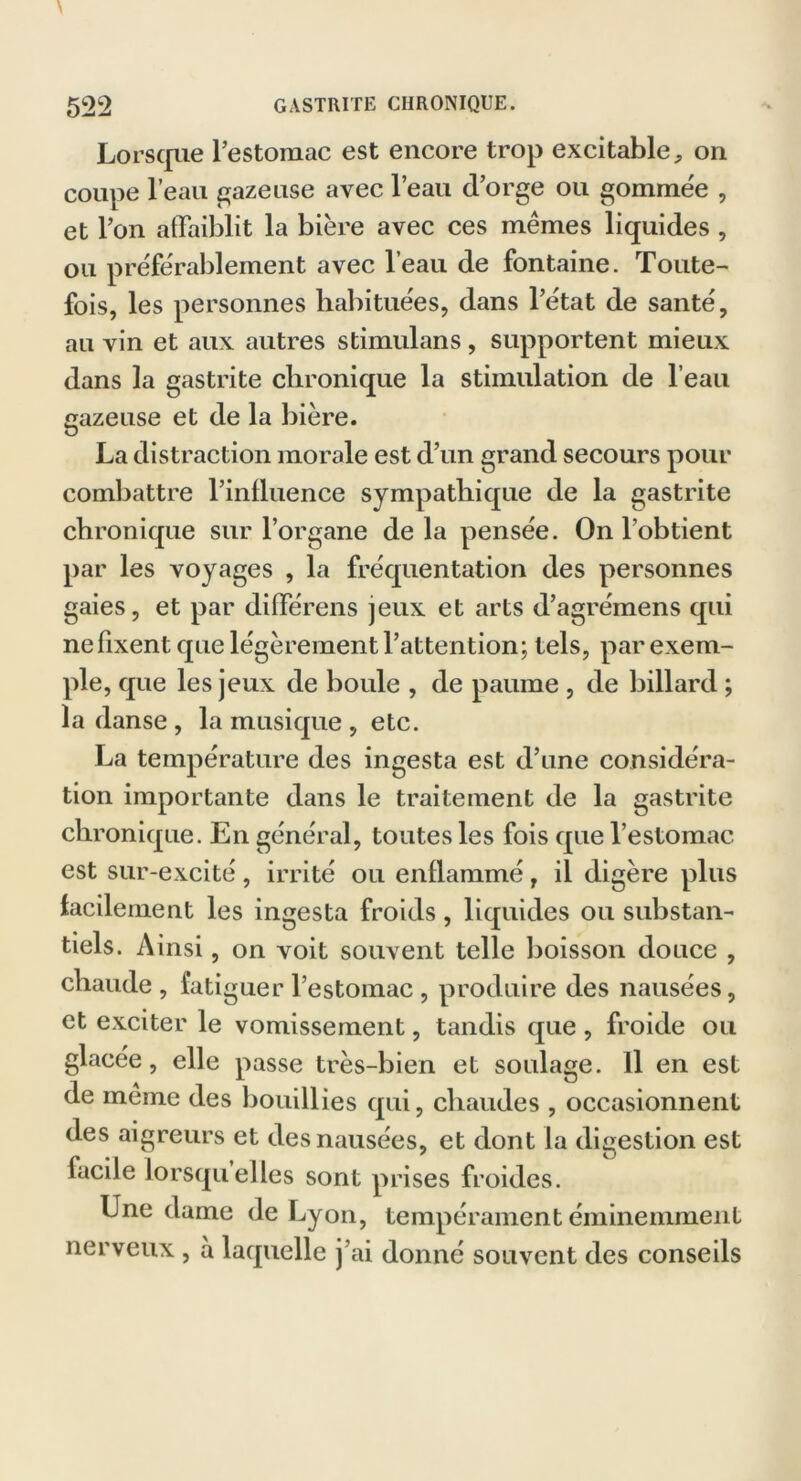 Lorsque l’estomac est encore trop excitable, on coupe l’eau gazeuse avec l’eau d’orge ou gommée , et l’on affaiblit la bière avec ces mêmes liquides , ou préférablement avec l’eau de fontaine. Toute- fois, les personnes habituées, dans l’état de santé, au vin et aux autres stimulans, supportent mieux dans la gastrite chronique la stimulation de l’eau gazeuse et de la bière. La distraction morale est d’un grand secours pour combattre l’influence sympathique de la gastrite chronique sur l’organe delà pensée. On l’obtient par les voyages , la fréquentation des personnes gaies, et par différens jeux et arts d’agrémens qui ne fixent que légèrement l’attention; tels, par exem- ple, que les jeux de boule , de paume , de billard ; la danse , la musique , etc. La température des ingesta est d’une considéra- tion importante dans le traitement de la gastrite chronique. En général, toutes les fois que l’estomac, est sur-excité , irrité ou enflammé, il digère plus facilement les ingesta froids, liquides ou substan- tiels. Ainsi, on voit souvent telle boisson douce , chaude, fatiguer l’estomac , produire des nausées, et exciter le vomissement, tandis que , froide ou glacée, elle passe très-bien et soulage. Il en est de même des bouillies qui, chaudes , occasionnent des aigreurs et des nausées, et dont la digestion est facile lorsqu elles sont prises froides. Une dame de Lyon, tempérament éminemment nerveux , à laquelle j’ai donné souvent des conseils