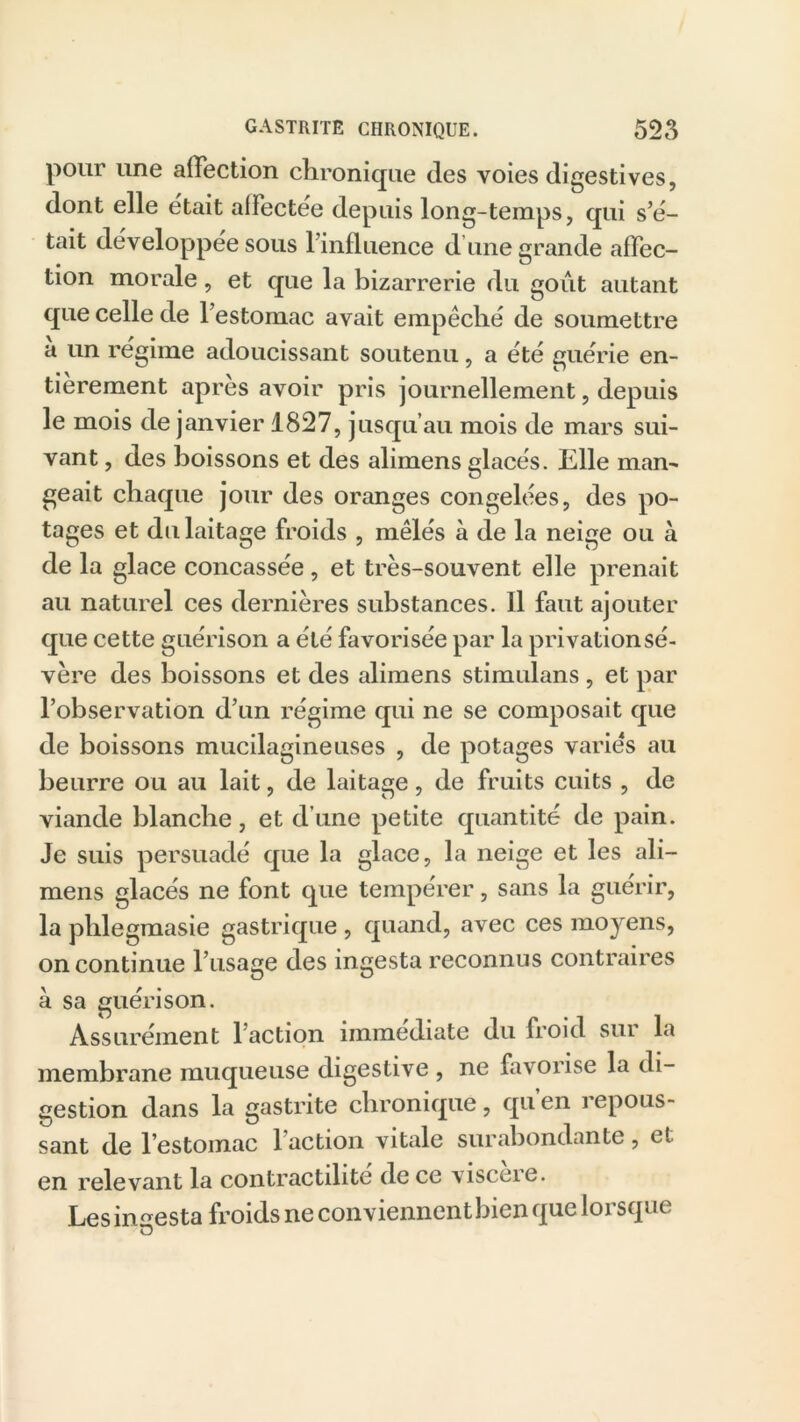 pour une affection chronique des voies digestives, dont elle était alfectee depuis long-temps, qui s’é- tait développée sous l’influence d’une grande affec- tion morale, et que la bizarrerie du goût autant que celle de l’estomac avait empêché de soumettre a un régime adoucissant soutenu, a été guérie en- tièrement après avoir pris journellement, depuis le mois de janvier 1827, jusqu’au mois de mars sui- vant , des boissons et des alimens glacés. Elle man^ geait chaque jour des oranges congelées, des po- tages et du laitage froids , mêlés à de la neige ou à de la glace concassée , et très-souvent elle prenait au naturel ces dernières substances. Il faut ajouter que cette guérison a été favorisée par la privation sé- vère des boissons et des alimens stimulans , et par l’observation d’un régime qui ne se composait que de boissons mucilagineuses , de potages variés au beurre ou au lait, de laitage, de fruits cuits , de viande blanche, et d’une petite quantité de pain. Je suis persuadé que la glace, la neige et les ali- mens glacés ne font que tempérer, sans la guérir, la phlegmasie gastrique , quand, avec ces moyens, on continue l’usage des ingesta reconnus contraires à sa guérison. Assurément l’action immédiate du froid sur la membrane muqueuse digestive , ne favorise la di- gestion dans la gastrite chronique, qu en repous- sant de l’estomac l’action vitale surabondante, et en relevant la contractilité de ce viscere. Les infesta froids ne conviennent bien que lorsque o
