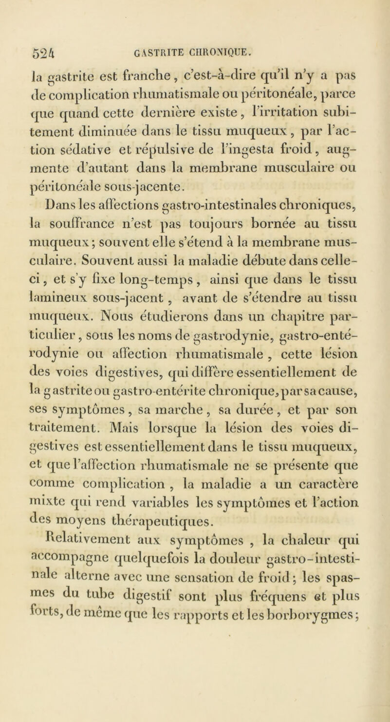 la gastrite est franche, c’est-à-dire qu’il n’y a pas de complication rhumatismale ou péritonéale, parce que quand cette dernière existe , l’irritation subi- tement diminuée dans le tissu muqueux, par l’ac- tion sédative et répulsive de l’ingesta froid, aug- mente d’autant dans la membrane musculaire ou péritonéale sous-jacente. Dans les affections gastro-intestinales chroniques, la souffrance n’est pas toujours bornée au tissu muqueux; souvent elle s’étend à la membrane mus- culaire. Souvent aussi la maladie débute dans celle- ci , et s’y fixe long-temps , ainsi que dans le tissu lamineux sous-jacent, avant de s’étendre au tissu muqueux. Nous étudierons dans un chapitre par- ticulier , sous les noms de gastrodynie, gastro-enté- rodynie ou affection rhumatismale , cette lésion des voies digestives, qui diffère essentiellement de la gastriteou gastro-entérite chronique, par sa cause, ses symptômes , sa marche , sa durée , et par son traitement. Mais lorsque la lésion des voies di- gestives est essentiellement dans le tissu muqueux, et que l’affection rhumatismale ne se présente que comme complication , la maladie a un caractère mixte qui rend variables les symptômes et l’action des moyens thérapeutiques. Ivelativement aux symptômes , la chaleur qui accompagne quelquefois la douleur gastro-intesti- nale alterne avec une sensation de froid; les spas- mes du tube digestif sont plus fréquens et plus forts, de meme que les rapports et les borborygmes ;