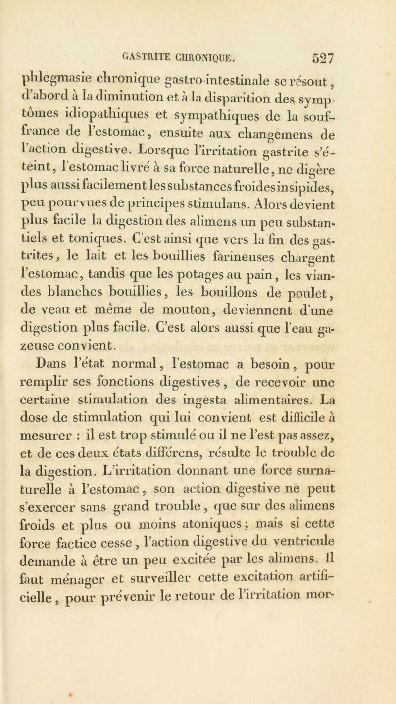 phlegmasie chronique gastro-intestinale se résout, (1 abord a la diminution et à la disparition des symp- tômes idiopathiques et sympathiques de la souf- france de 1 estomac , ensuite aux changemens de l’action digestive. Lorsque l’irritation gastrite s’é- teint, l'estomac livré à sa force naturelle, ne digère plus aussi facilement les substances froides insipides, peu pourvues de principes stimulans. Alors devient plus facile la digestion des alimens un peu substan- tiels et toniques. C’est ainsi que vers la fm des gas- trites, le lait et les bouillies farineuses chargent l’estomac, tandis que les potages au pain, les vian- des blanches bouillies, les bouillons de poulet, de veau et meme de mouton, deviennent d'une digestion plus facile. C’est alors aussi que l’eau ga- zeuse convient. Dans l’état normal, l’estomac a besoin, pour remplir ses fonctions digestives, de recevoir une certaine stimulation des ingesta alimentaires. La dose de stimulation qui lui convient est difficile à mesurer : il est trop stimulé ou il ne l’est pas assez, et de ces deux états différons, résulte le trouble de la digestion. L’irritation donnant ime force surna- turelle à l’estomac, son action digestive ne peut s’exercer sans grand trouble , que sur des alimens froids et plus ou moins atoniques ; mais si cette force factice cesse , l’action digestive du ventricule demande à être un peu excitee par les alimens. Il faut ménager et surveiller cette excitation artifi- cielle , pour prévenir le retour de 1 irritation mor-