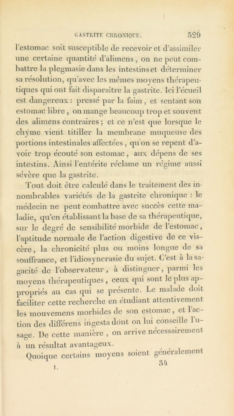 I estomac soit susceptible de recevoir et d’assimiler une certaine quantité d’alimens , on ne peut com- battre la plegmasie dans les intestins et déterminer sa résolution, qu’avec les mêmes moyens thérapeu- tiques qui ont fait disparaître la gastrite. Ici l’écueil est dangereux : pressé par la faim, et sentant son estomac libre , on mange beaucoup trop et souvent des alimens contraires ; et ce n’est que lorsque le chyme vient titiller la membrane muqueuse des portions intestinales affectées, qu'on se repent d’a- voir trop écouté son estomac, aux dépens de ses intestins. Ainsi l’entérite réclame un régime aussi sévère que la gastrite. Tout doit être calculé dans le traitement des in- nombrables variétés de la gastrite chronique : le médecin ne peut combattre avec succès cette ma- ladie, qu’en établissant la base de sa thérapeutique, sur le degré de sensibilité morbide de l’estomac, O 9 l’aptitude normale de l’action digestive de ce vis- cère , la chronicité plus ou moins longue de sa souffrance, et l’idiosyncrasie du sujet. C’est a la sa- gacité de l’observateur, à distinguer, parmi les moyens thérapeutiques, ceux qui sont le plus ap- propriés au cas qui se présente. Le malade doit faciliter cette recherche en étudiant attentivement les mouvemens morbides de son estomac, et 1 ac- tion des différens ingestadônt on lui conseille l’u- sage. De cette manière , on arrive nécessairement à un résultat avantageux. , , Quoique certains moyens soient généralement u 34 i.