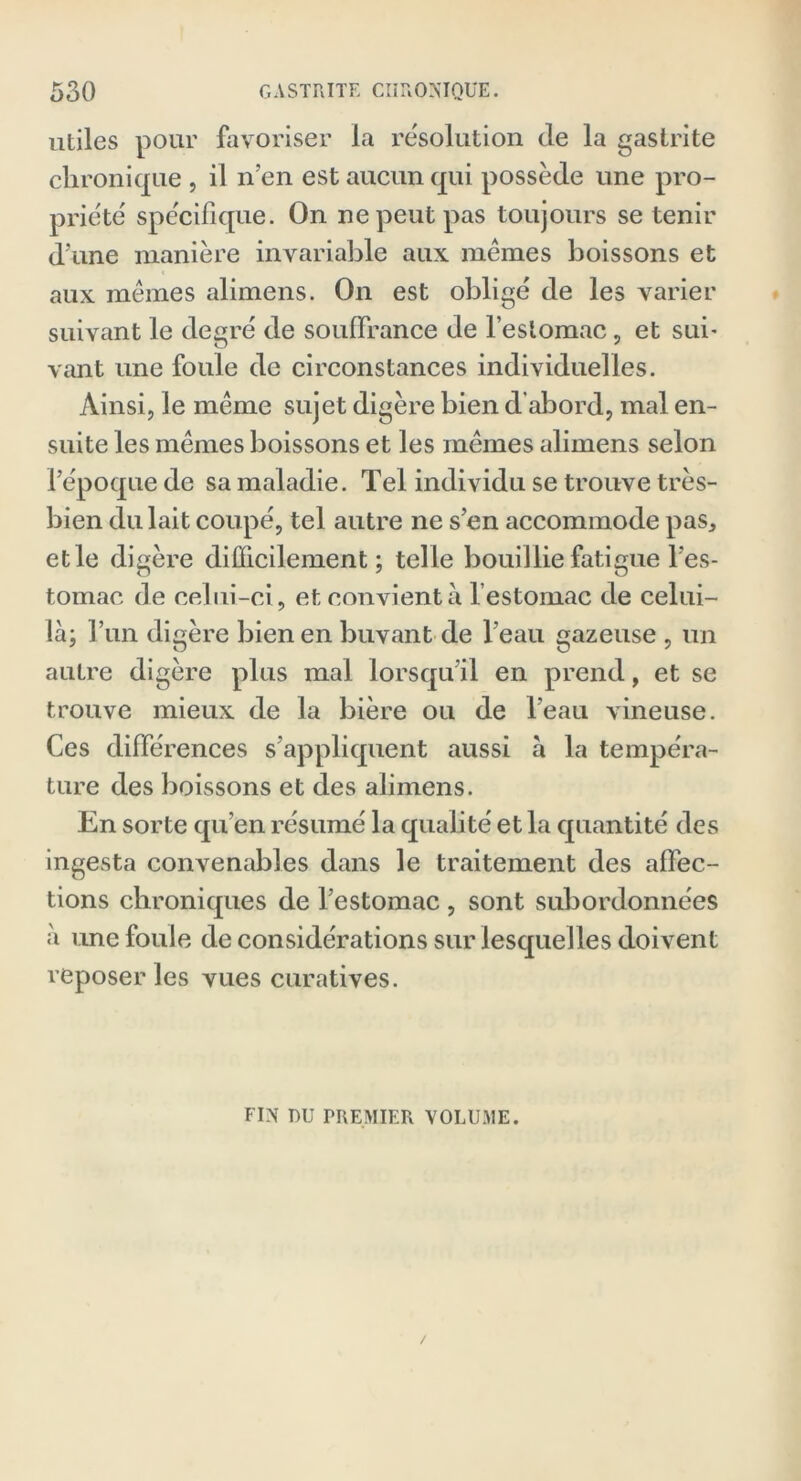 utiles pour favoriser la résolution de la gastrite chronique , il n’en est aucun qui possède une pro- priété spécifique. On ne peut pas toujours se tenir d’une manière invariable aux mêmes boissons et aux mêmes alimens. On est obligé de les varier suivant le degré de souffrance de l’estomac, et sui- vant une foule de circonstances individuelles. Ainsi, le même sujet digère bien d'abord, mal en- suite les mêmes boissons et les mêmes alimens selon l’époque de sa maladie. Tel individu se trouve très- bien du lait coupé, tel autre ne s’en accommode pas, et le digère difficilement; telle bouillie fatigue l’es- tomac de celui-ci, et convient à l’estomac de celui- là; l’un digère bien en buvant de l’eau gazeuse , un autre digère plus mal lorsqu’il en prend, et se trouve mieux de la bière ou de l’eau vineuse. Ces différences s’appliquent aussi à la tempéra- ture des boissons et des alimens. En sorte qu’en résumé la qualité et la quantité des ingesta convenables dans le traitement des affec- tions chroniques de l’estomac , sont subordonnées à une foule de considérations sur lesquelles doivent reposer les vues curatives. FIN DU PREMIER VOLUME.