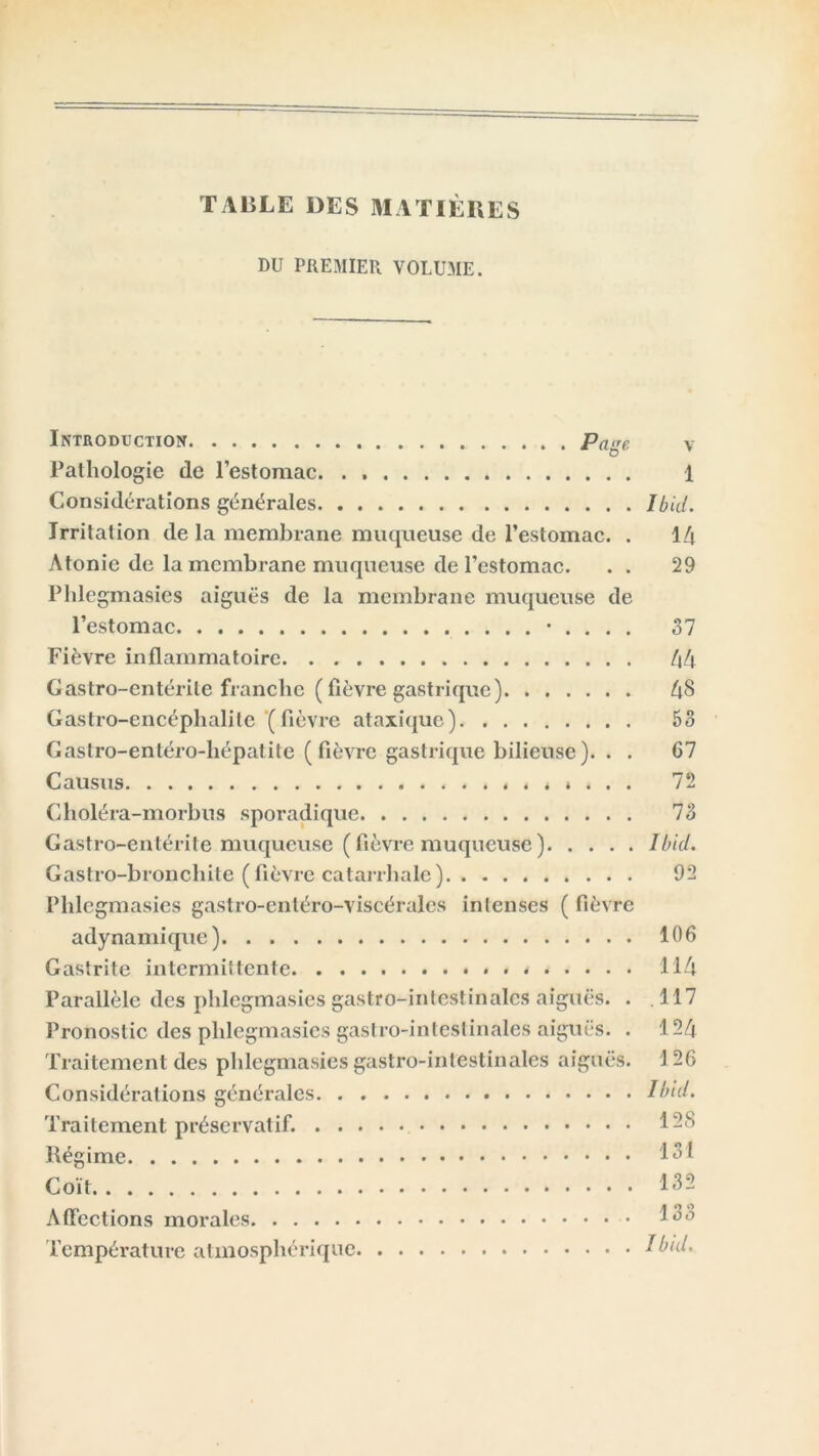 TAliLE DES MATIÈRES DU PREMIER VOLUME. Introduction Page v Pathologie de l’estomac 1 Considérations générales Ibid. Irritation de la membrane muqueuse de l’estomac. . 14 Atonie de la membrane muqueuse de l’estomac. . . 29 Phlegmasies aiguës de la membrane muqueuse de l’estomac • . . . . 37 Fièvre inflammatoire 44 Gastro-entérite franche (fièvre gastrique) 48 Gastro-encéphalite ( fièvi'e ataxique) 53 Gastro-entéro-hépatite (fièvre gastrique bilieuse). . . 67 Causus 72 Choléra-morbus sporadique 73 Gastro-entérite muqueuse ( fièvre muqueuse ) Ibid. Gastro-bronchite (fièvre catarrhale) 92 Phlegmasies gastro-entéro-viscérales intenses ( fièvre adynamique) 106 Gastrite intermittente * 114 Parallèle des phlegmasies gastro-intestinales aiguës. . .117 Pronostic des phlegmasies gastro-intestinales aiguës. . 124 Traitement des phlegmasies gastro-intestinales aiguës. \ 26 Considérations générales Ibid. Traitement préservatif. 1-8 Régime 131 Coït 132 Affections morales 13a Température atmosphérique Ibid.