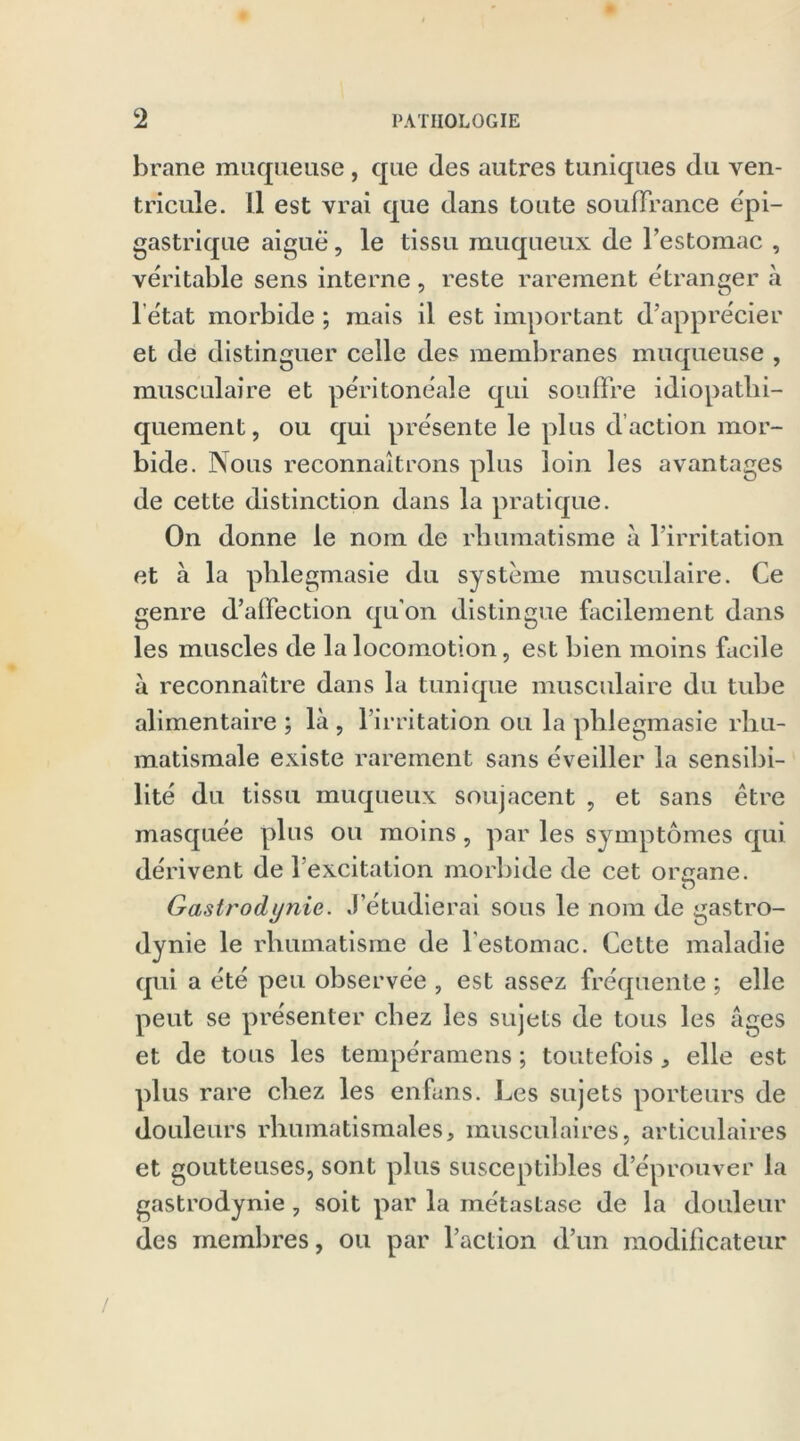 brane muqueuse , que des autres tuniques du ven- tricule. Il est vrai que dans toute souffrance épi- gastrique aiguë, le tissu muqueux de l’estomac , véritable sens interne, reste rarement etranger à l’ëtat morbide ; mais il est important d’apprécier et de distinguer celle des membranes muqueuse , musculaire et péritonéale qui souffre idiopathi- quement, ou qui présente le plus d action mor- bide. Nous reconnaîtrons plus loin les avantages de cette distinction dans la pratique. On donne le nom de rhumatisme à l’irritation et à la phlegmasie du système musculaire. Ce genre d’affection qu'on distingue facilement dans les muscles de la locomotion, est bien moins facile à reconnaître dans la tunique musculaire du tube alimentaire ; là , l’irritation ou la phlegmasie rhu- matismale existe rarement sans éveiller la sensibi- lité du tissu muqueux soujacent , et sans être masquée plus ou moins, par les symptômes qui dérivent de l’excitation morbide de cet organe. O Gastrodynie. J’étudierai sous le nom de gastro- dynie le rhumatisme de l’estomac. Cette maladie qui a été peu observée , est assez fréquente ; elle peut se présenter chez les sujets de tous les âges et de tous les tempéramens ; toutefois, elle est plus rare chez les enfans. Les sujets porteurs de douleurs rhumatismales, musculaires, articulaires et goutteuses, sont plus susceptibles d’éprouver la gastrodynie , soit par la métastase de la douleur des membres, ou par l’action d’un modificateur