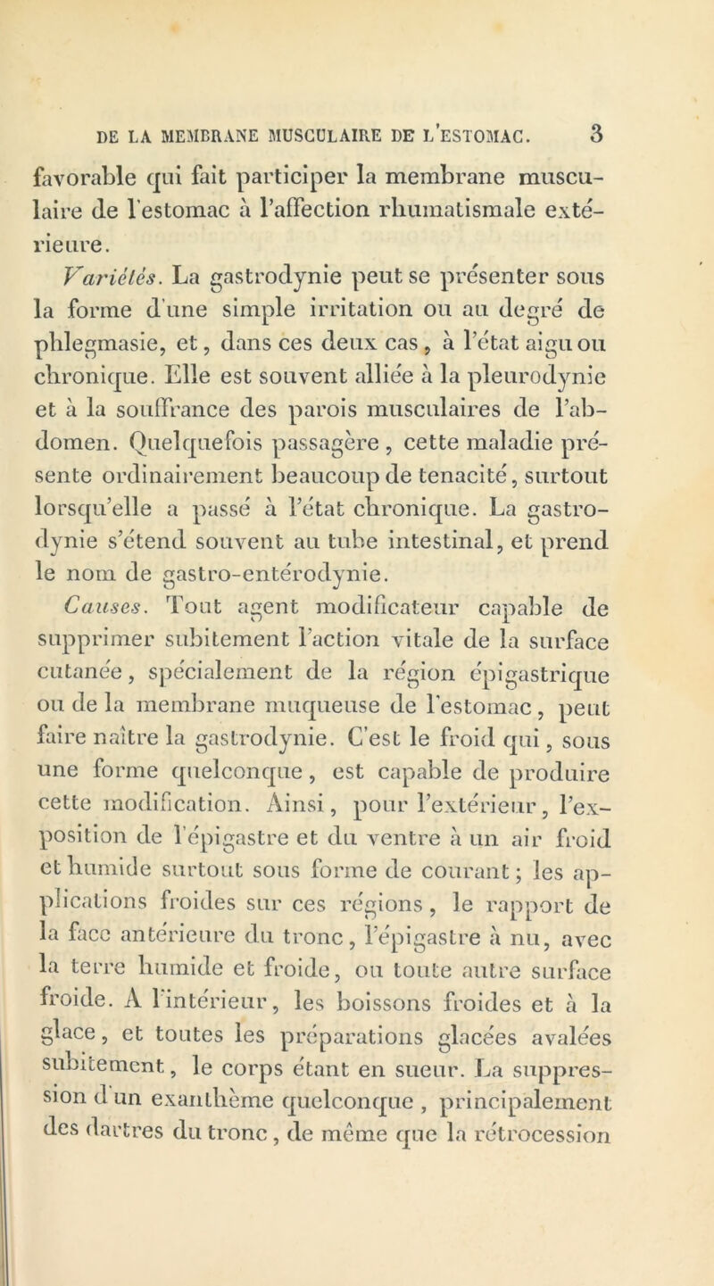 favorable qui fait participer la membrane muscu- laire (le l’estomac à l'affection rhumatismale exté- rieure. Variétés. La gastrodynie peut se présenter sous la forme d'une simple irritation ou au degré de phlegmasie, et, dans ces deux cas 9 à l’état aigu ou chronique. Elle est souvent alliée à la pleurodynie et à la souffrance des parois musculaires de l’ab- domen. Quelquefois passagère , cette maladie pré- sente ordinairement beaucoup de ténacité, surtout lorsqu’elle a passé à l’état chronique. La gastro- dynie s’étend souvent au tube intestinal, et prend le nom de gastro-entérodynie. Causes. Tout agent modificateur capable de supprimer subitement l’action vitale de la surface cutanée, spécialement de la région épigastrique ou de la membrane muqueuse de l’estomac , peut frire naître la gastrodynie. C’est le froid qui, sous une forme quelconque, est capable de produire cette modification. Ainsi, pour l’extérieur, l’ex- position de l’épigastre et du ventre à un air froid et humide surtout sous forme de courant; les ap- plications froides sur ces régions, le rapport de la face antérieure du tronc, l’épigastre à nu, avec la terre humide et froide, ou toute autre surface froide. À 1 intérieur, les boissons froides et à la glace, et toutes les préparations glacées avalées subitement, le corps étant en sueur. La suppres- sion d un exanthème quelconque , principalement des dartres du tronc, de même que la rétrocession