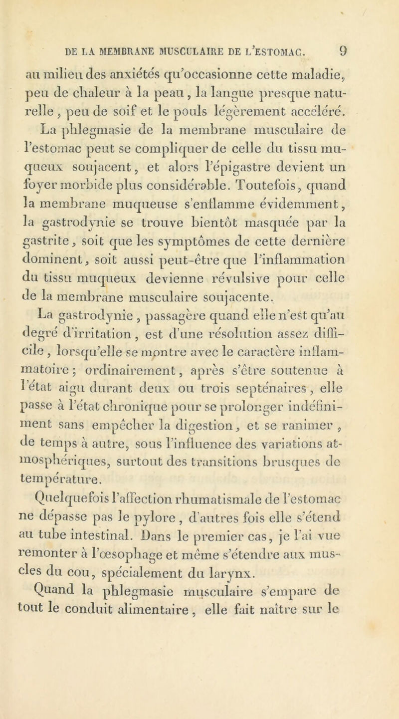 au milieu des anxiétés qu’occasionne cette maladie, peu de chaleur à la peau , la langue presque natu- relle , peu de soif et le pouls légèrement accéléré. La phlegmasie de la membrane musculaire de l’estomac peut se compliquer de celle du tissu mu- queux soujacent, et alors l’épigastre devient un foyer morbide plus considérable. Toutefois, quand la membrane muqueuse s’enflamme évidemment, la gastrodynie se trouve bientôt masquée par la gastrite, soit que les symptômes de cette dernière dominent, soit aussi peut-être que l’inflammation du tissu muqueux devienne révulsive pour celle de la membrane musculaire soujacente. La gastrodynie , passagère quand elle n'est qu’au degré d’irritation, est d’une résolution assez diffi- cile , lorsqu’elle se montre avec le caractère inflam- matoire ; ordinairement, après s’être soutenue à 1 état aigu durant deux ou trois septénaires, elle passe à l’état chronique pour se prolonger indéfini- ment sans empêcher la digestion, et se ranimer , de temps à autre, sous l’influence des variations at- mosphériques, surtout des transitions brusques de température. Quelquefois l’affection rhumatismale de l’estomac ne dépasse pas Je pylore, d’autres fois elle s’étend au tube intestinal. Dans le premier cas, je l’ai vue remonter à l’oesophage et même s’étendre aux mus- cles du cou, spécialement du larynx. Quand la phlegmasie musculaire s’empare de tout le conduit alimentaire, elle fait naître sur le