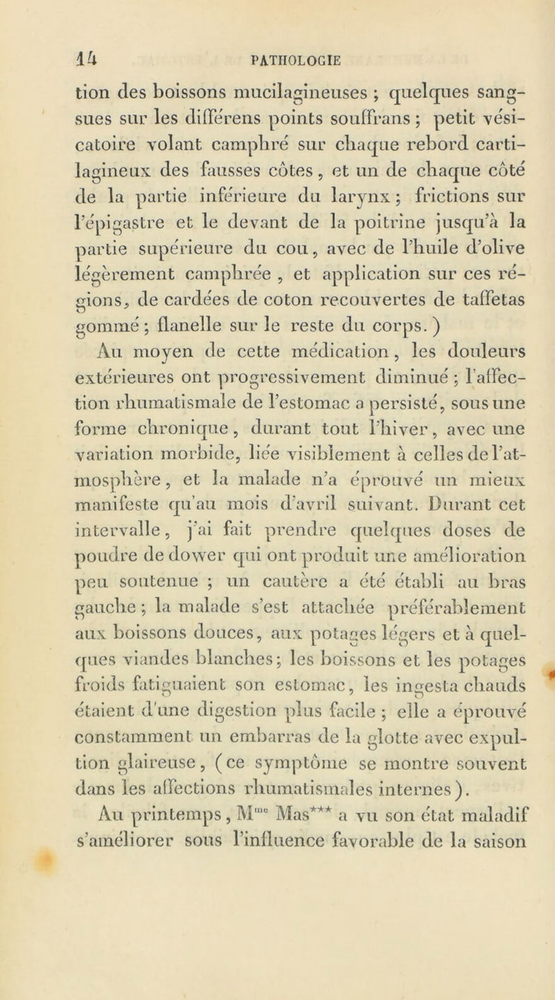 tion des boissons mucilagineuses ; quelques sang- sues sur les differens points souffrans ; petit ve'si- catoire volant camphré sur chaque rebord carti- lagineux des fausses côtes, et un de chaque côté de la partie inférieure du larynx ; frictions sur l’épigastre et le devant de la poitrine jusqu’à la partie supérieure du cou, avec de l’huile d’olive légèrement camphrée , et application sur ces ré- gions, de cardées de coton recouvertes de taffetas gommé ; flanelle sur le reste du corps. ) Au moyen de cette médication, les douleurs extérieures ont progressivement diminué ; 1'aflec- tion rhumatismale de l’estomac a persisté, sous une forme chronique, durant tout l’hiver, avec une variation morbide, liée visiblement à celles de l’at- mosphère , et la malade n’a éprouvé un mieux manifeste qu’au mois d’avril suivant. Durant cet intervalle, j’ai fait prendre quelques doses de poudre de dower qui ont produit une amélioration peu soutenue ; un cautère a été établi au bras gauche ; la malade s’est attachée préférablement aux boissons douces, aux potages légers et à quel- ques viandes blanches; les boissons et les potages froids fatiguaient son estomac, les ingesta chauds étaient d une digestion plus facile ; elle a éprouvé constamment un embarras de la glotte avec expul- tion glaireuse, (ce symptôme se montre souvent dans les affections rhumatismales internes). Au printemps , M,ue Mas*** a vu son état maladif s’améliorer sous l’influence favorable de la saison