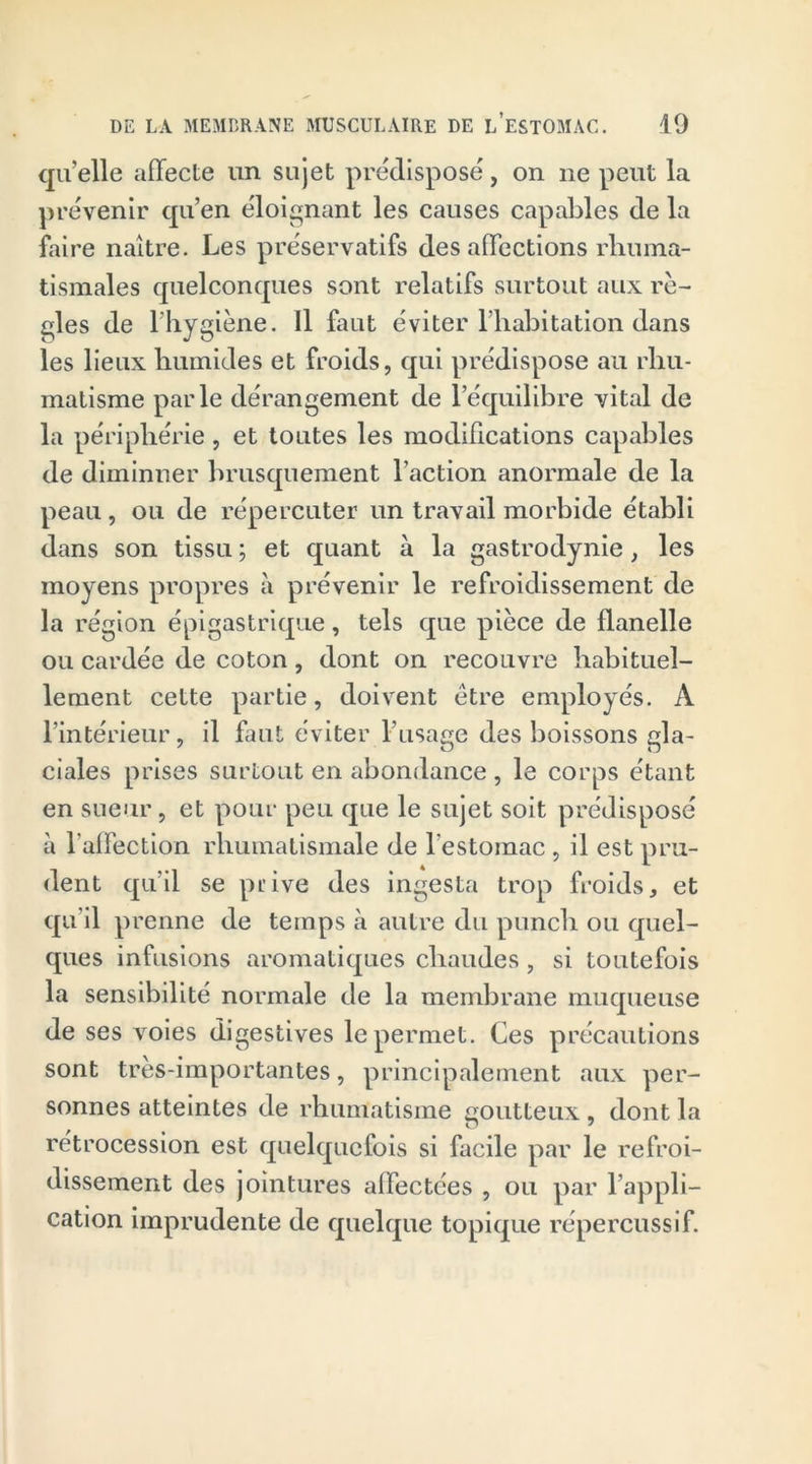 qu’elle affecte un sujet prédisposé, on ne peut la prévenir qu’en éloignant les causes capables de la faire naître. Les préservatifs des affections rhuma- tismales quelconques sont relatifs surtout aux rè- gles de l'hygiène. Il faut éviter l’habitation dans les lieux humides et froids, qui prédispose au rhu- matisme parle dérangement de l’équilibre vital de la périphérie, et toutes les modifications capables de diminuer brusquement l’action anormale de la peau , ou de répercuter un travail morbide établi dans son tissu ; et quant à la gastrodynie, les moyens propres à prévenir le refroidissement de la région épigastrique, tels que pièce de flanelle ou cardée de coton, dont on recouvre habituel- lement cette partie, doivent être employés. À l’intérieur, il faut éviter l'usage des boissons gla- ciales prises surtout en abondance , le corps étant en sueur, et pour peu que le sujet soit prédisposé à l'affection rhumatismale de lestomac , il est pru- dent qu’il se prive des ingesta trop froids, et qu’il prenne de temps à autre du punch ou quel- ques infusions aromatiques chaudes, si toutefois la sensibilité normale de la membrane muqueuse de ses voies digestives le permet. Ces précautions sont très-importantes, principalement aux per- sonnes atteintes de rhumatisme goutteux , dont la rétrocession est quelquefois si facile par le refroi- dissement des jointures affectées , ou par l’appli- cation imprudente de quelque topique répercussif.