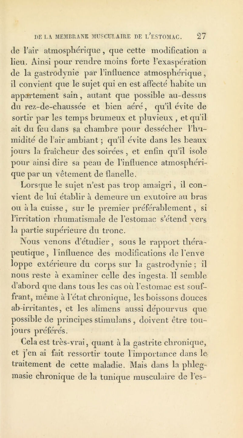 de Pair atmosphérique, que cette modification a lieu. Ainsi pour rendre moins forte l’exaspération de la gastrodynie par l’influence atmosphérique, il convient que le sujet qui en est affecté habite un appartement sain, autant que possible au-dessus du rez-de-chaussée et bien aéré, qu’il évite de sortir par les temps brumeux et pluvieux , et qu’il ait du feu dans sa chambre pour dessécher l’hu- midité de Pair ambiant ; qu’il évite dans les beaux jours la fraîcheur des soirées , et enfin qu’il isole pour ainsi dire sa peau de l’influence atmosphéri- que par un vêtement de flanelle. Lorsque le sujet n’est pas trop amaigri, il con- vient de lui établir à demeure un exutoire au bras ou à la cuisse , sur le premier préférablement, si l’irritation rhumatismale de l’estomac s’étend vers la partie supérieure du tronc. Nous venons d’étudier, sous le rapport théra- peutique , 1 influence des modifications de l’enve loppe extérieure du corps sur la gastrodynie ; il nous reste à examiner celle des ingesta. 11 semble d’abord que dans tous les cas où l’estomac est souf- frant, même à l’état chronique, les boissons douces ab-irritantes, et les alimens aussi dépourvus que possible de principes stimulans , doivent être tou- jours préférés. Cela est très-vrai, quant à la gastrite chronique, et j’en ai fait ressortir toute 1 importance dans le traitement de cette maladie. Mais dans la phleg- raasie chronique de la tunique musculaire de l es-