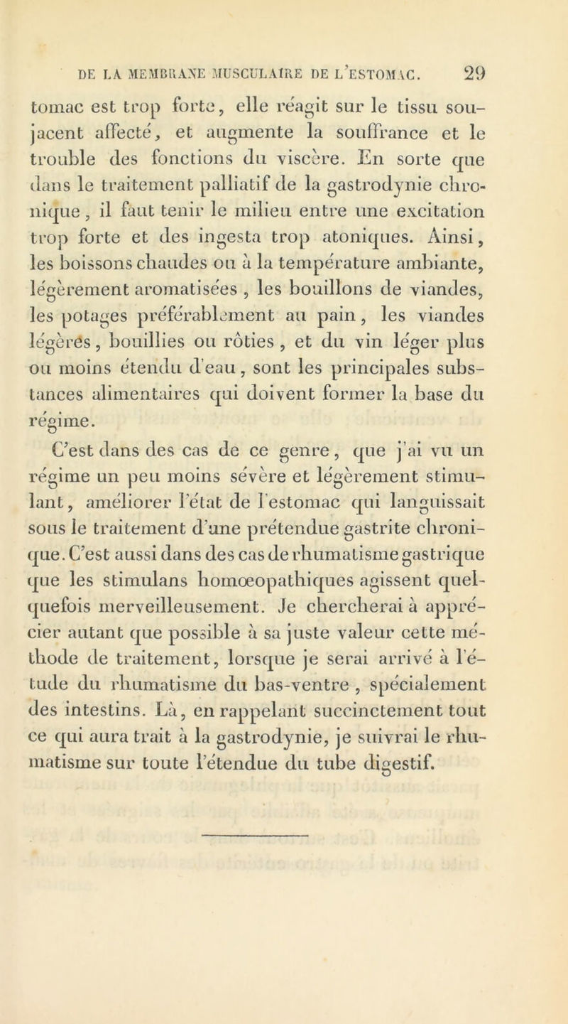 tomac est trop forte, elle reagit sur le tissu sou- jacent affecté, et augmente la souffrance et le trouble (les fonctions du viscère. En sorte que dans le traitement palliatif de la gastrodynie chro- nique , il faut tenir le milieu entre une excitation trop forte et des ingesta trop atoniques. Ainsi, les boissons chaudes ou à la température ambiante, légèrement aromatisées , les bouillons de viandes, les potages préférablement au pain, les viandes légères, bouillies ou rôties , et du vin léger plus ou moins étendu d’eau, sont les principales subs- tances alimentaires qui doivent former la base du régime. C’est dans des cas de ce genre, que j’ai vu un régime un peu moins sévère et légèrement stimu- lant, améliorer letat de l'estomac qui languissait sous le traitement d une prétendue gastrite chroni- que. C’est aussi dans des cas de rhumatisme gastrique que les stimulans liomoeopathiques agissent quel- quefois merveilleusement. Je chercherai à appré- cier autant que possible à sa juste valeur cette mé- thode de traitement, lorsque je serai arrivé à lé- tude du rhumatisme du bas-ventre , spécialement des intestins. Là, en rappelant succinctement tout ce qui aura trait à la gastrodynie, je suivrai le rhu- matisme sur toute l étendue du tube digestif.