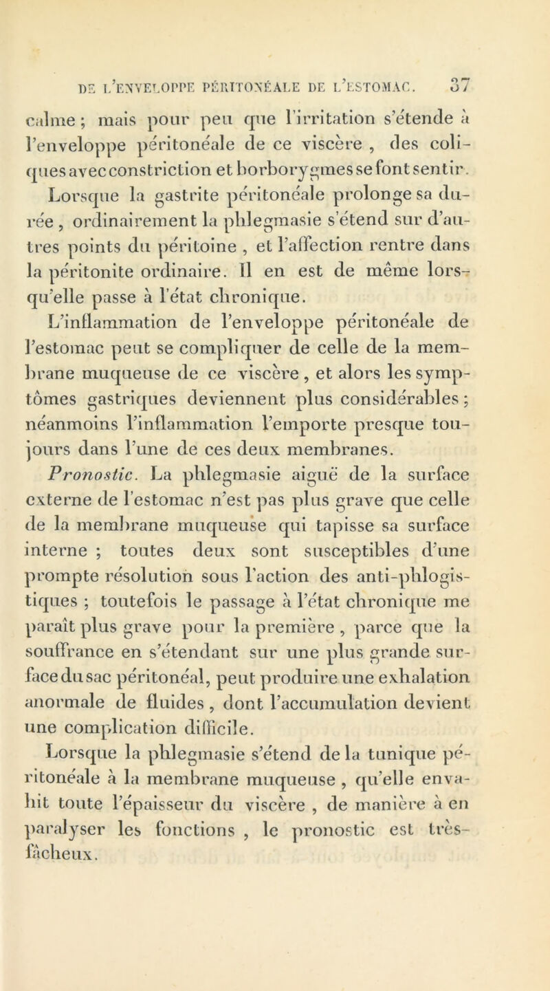 o rr calme; mais pour peu que l'irritation s’étende à l’enveloppe péritonéale de ce viscère , des coli- cpies avec constriction et borborygmes se font sentir Lorsque la gastrite péritonéale prolonge sa du- rée , ordinairement la pldegmasie s’étend sur d’au- tres points du péritoine , et l’affection rentre dans la péritonite ordinaire. Il en est de même lors- qu’elle passe à l’état chronique. L’inflammation de l’enveloppe péritonéale de l’estomac peut se compliquer de celle de la mem- brane muqueuse de ce viscère , et alors les symp- tômes gastriques deviennent plus considérables ; néanmoins l’inflammation l’emporte presque tou- jours dans l’une de ces deux membranes. Pronostic. La pldegmasie aiguë de la surface externe de l’estomac n’est pas plus grave que celle de la membrane muqueuse qui tapisse sa surface interne ; toutes deux sont susceptibles d’une prompte résolution sous l’action des anti-plilogis- tiques ; toutefois le passage à l’état chronique me paraît plus grave pour la première , parce que la souflrance en s’étendant sur une plus grande sur- face du sac péritonéal, peut produire une exhalation anormale de fluides , dont l’accumulation devient une complication difficile. Lorsque la phlegmasie s’étend de la tunique pé- ritonéale à la membrane muqueuse , qu elle enva- hit toute l’épaisseur du viscère , de manière à en paralyser les fonctions , le pronostic est très- fâcheux.