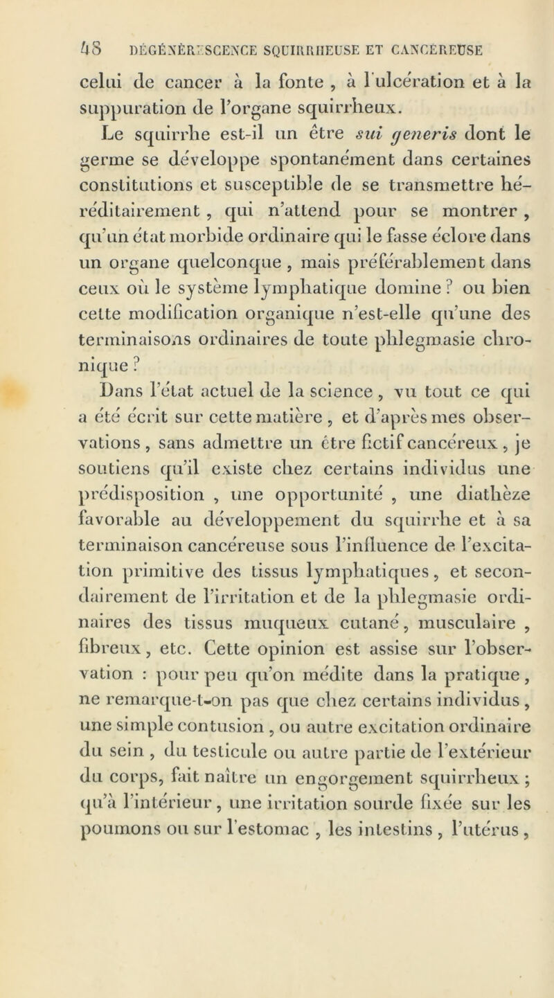 celui (le cancer à la fonte , à 1 ulcération et à la suppuration (le l’organe squirrheux. Le squirrhe est-il un être sui ge?ieris dont le germe se développe spontanément dans certaines constitutions et susceptible de se transmettre hé- réditairement , qui n’attend pour se montrer , qu’un état morbide ordinaire qui le fasse éclore dans un organe quelconque , mais préférablement dans ceux ou le système lymphatique domine ? ou bien cette modification organique n’est-elle qu’une des terminaisons ordinaires de toute phlegmasie chro- nique ? Dans l’état actuel de la science , vu tout ce qui a été écrit sur cette matière , et d’après mes obser- vations , sans admettre un être fictif cancéreux, je soutiens qu’il existe chez certains individus une prédisposition , une opportunité , une diatlièze favorable au développement du squirrhe et à sa terminaison cancéreuse sous l’influence de l’excita- tion primitive des tissus lymphatiques, et secon- dairement de l’irritation et de la phlegmasie ordi- naires des tissus muqueux cutané, musculaire , fibreux, etc. Cette opinion est assise sur l’obser- vation : pour peu qu’on médite dans la pratique, ne remarque-t-on pas que chez certains individus, une simple contusion, ou autre excitation ordinaire du sein , du testicule ou autre partie de 1 extérieur du corps, fait naître un engorgement squirrheux ; qu’à 1 intérieur , une irritation sourde fixée sur les poumons ou sur l'estomac , les intestins , l’utérus,