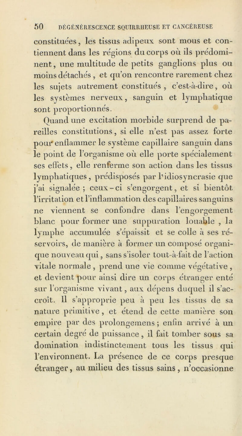 constituées, les tissus adipeux sont mous et con- tiennent dans les régions du corps où ils prédomi- nent, une multitude de petits ganglions plus ou moins détachés , et qu’on rencontre rarement chez les sujets autrement constitue's , c’est-à-dire, où les systèmes nerveux, sanguin et lymphatique sont proportionnes. Quand une excitation morbide surprend de pa- reilles constitutions, si elle n’est pas assez forte pour'enflammer le système capillaire sanguin dans le point de l’organisme où elle porte spécialement ses effets, elle renferme son action dans les tissus lymphatiques, pre'disposés par l1 idiosyncrasie que j’ai signalée; ceux-ci s’engorgent, et si bientôt l’irritation et l’inflammation des capillaires sanguins ne viennent se confondre dans renforcement o O blanc pour former une suppuration louable , la lymphe accumulée s’épaissit et se colle à ses ré- servoirs, de manière à former un composé organi- que nouveau qui, sans s’isoler tout-à-fait de l’action vitale normale , prend une vie comme végétative , et devient pour ainsi dire un corps étranger enté sur l’organisme vivant, aux dépens duquel il s’ac- croît. Il s’approprie peu à peu les tissus de sa nature primitive, et étend de cette manière son empire par des prolongemens ; enfin arrivé à un certain degré de puissance, il fait tomber sous sa domination indistinctement tous les tissus qui l’environnent. La présence de ce corps presque étranger, au milieu des tissus sains, n’occasionne