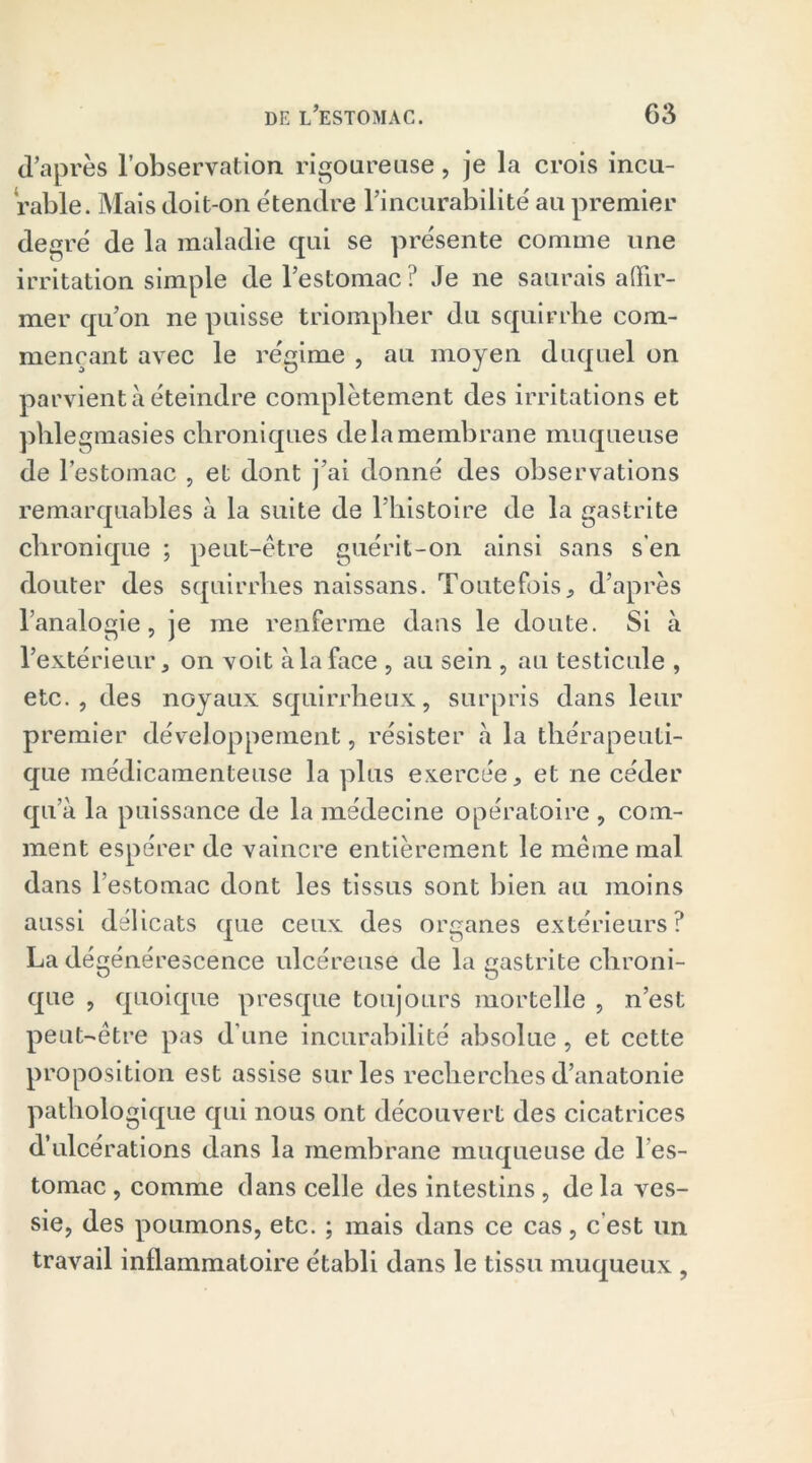 d’après l’observation rigoureuse, je la crois incu- rable. Mais doit-on étendre l’incurabilité au premier degré de la maladie qui se présente comme une irritation simple de l’estomac? Je ne saurais affir- mer qu’on ne puisse triompher du squirrhe com- mençant avec le régime , au moyen duquel on parvient à éteindre complètement des irritations et phlegmasies chroniques de la membrane muqueuse de l’estomac , et dont j’ai donné des observations remarquables à la suite de l’histoire de la gastrite chronique ; peut-être guérit-on ainsi sans s’en douter des squirrhe s naissans. Toutefois, d’après l’analogie, je me renferme dans le doute. Si à l’extérieur, on voit à la face , au sein , au testicule , etc., des noyaux squirrheux, surpris dans leur premier développement, résister à la thérapeuti- que médicamenteuse la plus exercée, et ne céder qu’à la puissance de la médecine opératoire , com- ment espérer de vaincre entièrement le même mal dans l’estomac dont les tissus sont bien au moins aussi délicats que ceux des organes extérieurs? La dégénérescence ulcéreuse de la gastrite chroni- que , quoique presque toujours mortelle , n’est peut-être pas d’une incurabilité absolue, et cette proposition est assise sur les recherches d’anatonie pathologique qui nous ont découvert des cicatrices d’ulcérations dans la membrane muqueuse de l es- tomac , comme dans celle des intestins, de la ves- sie, des poumons, etc. ; mais dans ce cas, c est un travail inflammatoire établi dans le tissu muqueux ,