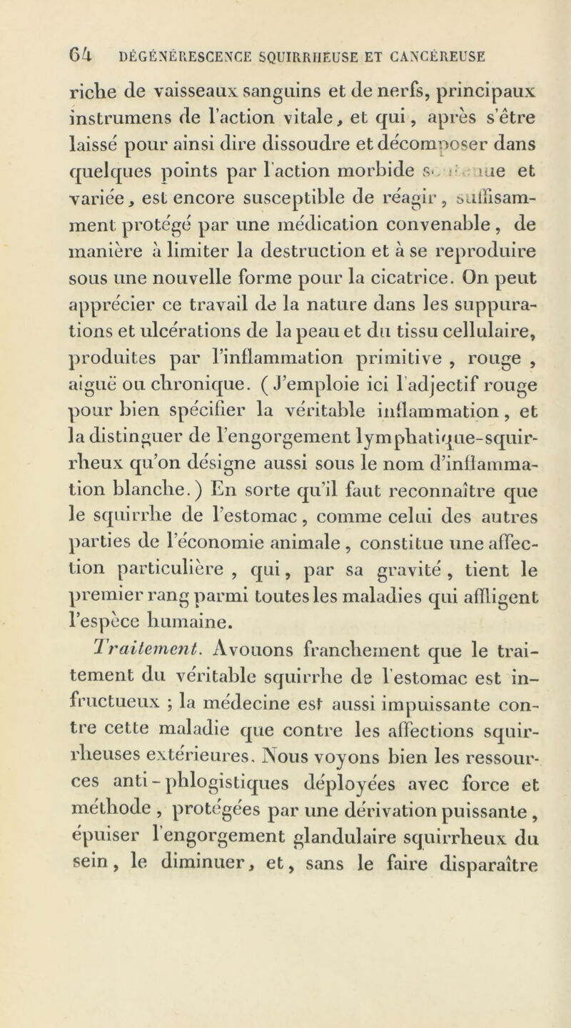 riche de vaisseaux sanguins et de nerfs, principaux instrumens de l’action vitale, et qui, après s’être laissé pour ainsi dire dissoudre et décomposer dans quelques points par faction morbide s*.. aue et variée, est encore susceptible de réagir, ï> a lli s ani- ment protégé par une médication convenable , de manière à limiter la destruction et à se reproduire sous une nouvelle forme pour la cicatrice. On peut apprécier ce travail de la nature dans les suppura- tions et ulcérations de la peau et du tissu cellulaire, produites par l’inflammation primitive , rouge , aiguë ou chronique. (J’emploie ici 1 adjectif rouge pour bien spécifier la véritable inflammation, et la distinguer de l’engorgement lymphatique-squir- rheux qu’on désigne aussi sous le nom d’inflamma- tion blanche.) En sorte qu'il faut reconnaître que le squirrhe de l’estomac, comme celui des autres parties de l’économie animale , constitue une affec- tion particulière , qui, par sa gravité , tient le premier rang parmi toutes les maladies qui affligent l’espèce humaine. 1 raitement. Avouons franchement que le trai- tement du véritable squirrhe de 1 estomac est in- fructueux ; la médecine est aussi impuissante con- tre cette maladie que contre les affections squir- rheuses extérieures. Nous voyons bien les ressour- ces anti - phlogistiques déployées avec force et méthode , protégées par une dérivation puissante , épuiser 1 engorgement glandulaire squirrheux du sein, le diminuer, et, sans le faire disparaître