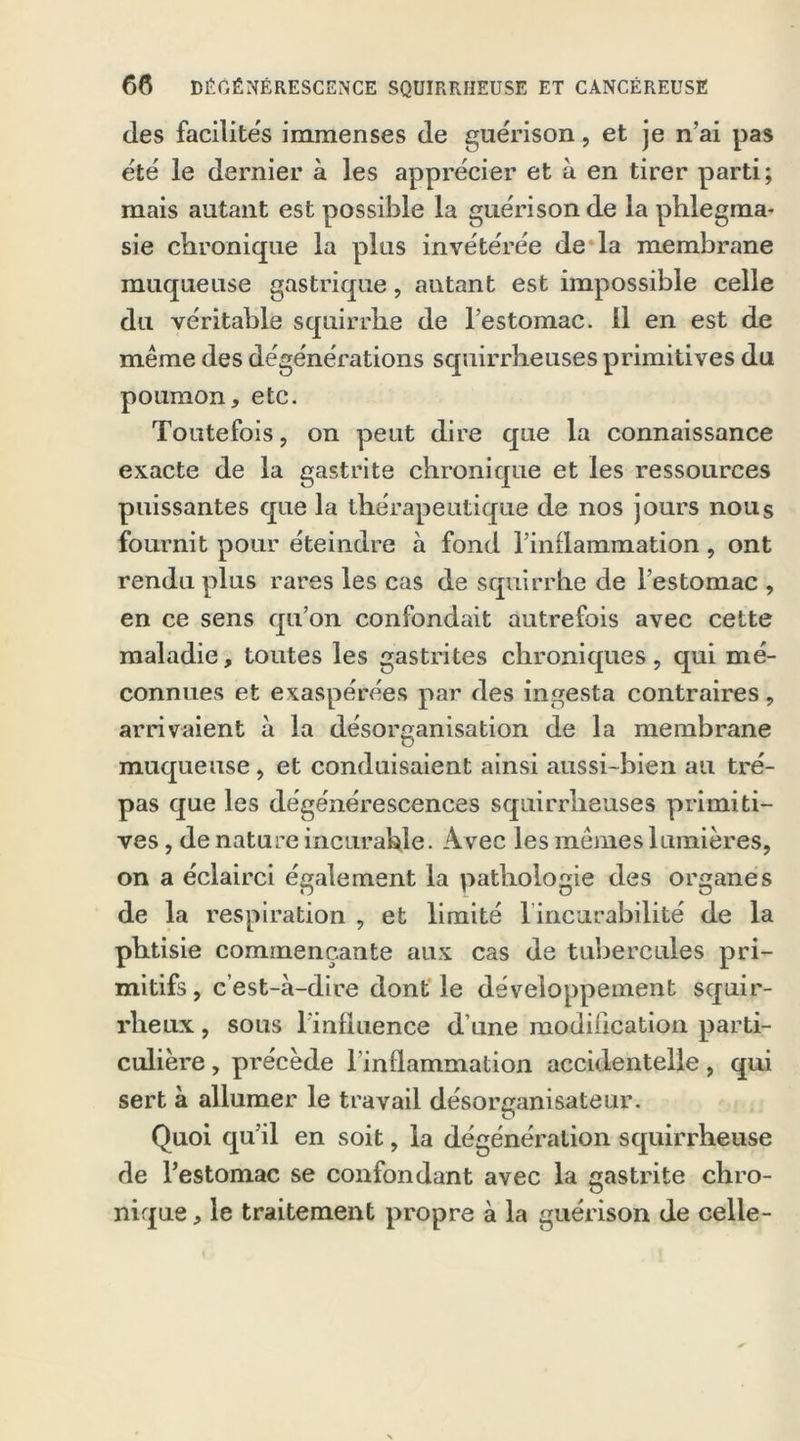 des facilités immenses (le guérison, et je n’ai pas été le dernier à les apprécier et à en tirer parti; mais autant est possible la guérison de la phlegma- sie chronique la plus invétérée de la membrane muqueuse gastrique, autant est impossible celle du véritable squirrhe de l’estomac, il en est de même des dégénérations squirrheuses primitives du poumon, etc. Toutefois, on peut dire que la connaissance exacte de la gastrite chronique et les ressources puissantes que la thérapeutique de nos jours nous fournit pour éteindre à fond l’inflammation, ont rendu plus rares les cas de squirrhe de l’estomac , en ce sens qu’on confondait autrefois avec cette maladie, toutes les gastrites chroniques , qui mé- connues et exaspérées par des ingesta contraires, arrivaient à la désorganisation de la membrane muqueuse, et conduisaient ainsi aussi-bien au tré- pas que les dégénérescences squirrheuses primiti- ves , de nature incurable. Avec les mêmes lumières, on a éclairci également la pathologie des organes de la respiration , et limité lincurabilité de la phtisie commençante aux cas de tubercules pri- mitifs, c’est-à-dire dont le développement squir- rheux , sous l’influence d’une modification parti- culière , précède l’inflammation accidentelle, qui sert à allumer le travail désorganisateur. Quoi qu’il en soit, la dégénéralion squirrheuse de l’estomac se confondant avec la gastrite chro- nique , le traitement propre à la guérison de celle-