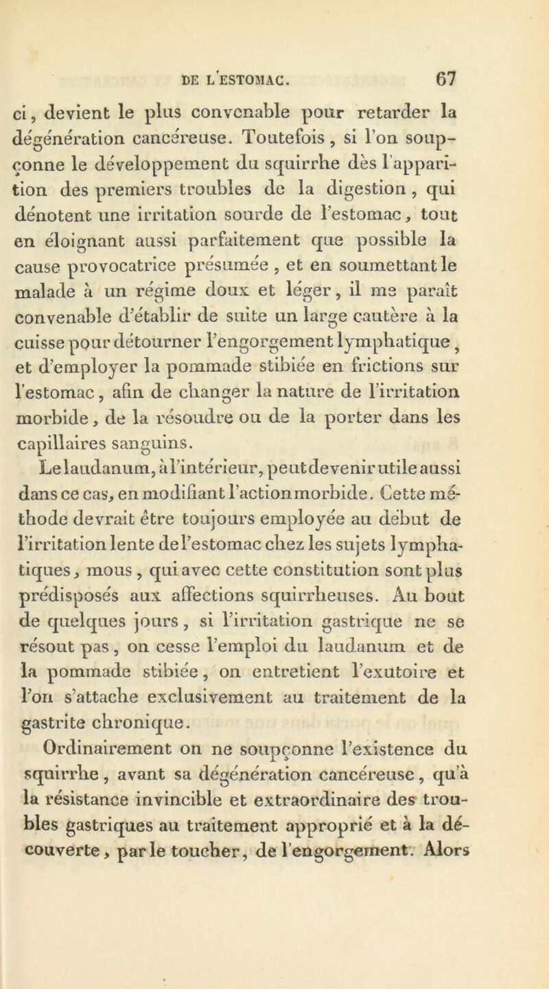 ci, devient le plus convenable pour retarder la dégénération cancéreuse. Toutefois, si l’on soup- çonne le développement du squirrhe dès l appari- tion des premiers troubles de la digestion, qui dénotent une irritation sourde de l’estomac, tout en éloignant aussi parfaitement que possible la cause provocatrice présumée , et en soumettant le malade à un régime doux et léger, il me paraît convenable d’établir de suite un large cautère à la cuisse pour détourner l’engorgement lymphatique y et d’employer la pommade stibiée en frictions sur l’estomac, afin de changer la nature de l’irritation morbide, de la résoudre ou de la porter dans les capillaires sanguins. Lelaudanum, àl’intérieur, peutdevenir utile aussi dans ce cas, en modifiant l’actionmorbide. Cette mé- thode devrait être toujours employée au début de l’irritation lente de l’estomac chez les sujets lympha- tiques, mous , qui avec cette constitution sont plus prédisposés aux affections squirrheuses. Au bout de quelques jours, si l’irritation gastrique ne se résout pas, on cesse l’emploi du laudanum et de la pommade stibiée, on entretient l’exutoire et Ton s’attache exclusivement au traitement de la gastrite chronique. Ordinairement on ne soupçonne l’existence du squirrhe, avant sa dégénération cancéreuse, qu’à la résistance invincible et extraordinaire des trou- bles gastriques au traitement approprié et à la dé- couverte, parle toucher, de l’engorgement. Alors