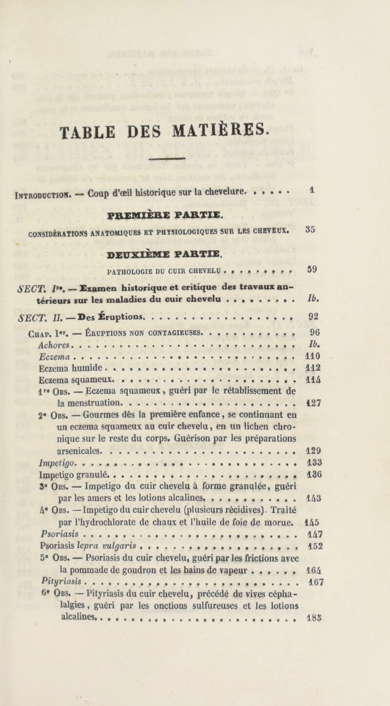 TABLE DES MATIÈRES. iNTRODüCTiow. — Coup d’oeü historique sur la chevelure 1 VB-EMIÈnE PABTIE. CONSIDÉRATIONS ANATOMIQUES ET PHYSIOLOGIQUES SUR LES CHEVEUX. 35 DEUXIÈME PABTIE. PATHOLOGIE DU CUIR CHEVELU * * . 59 SECT, — Examen historique et critique des travaux an- térieurs sur les maladies du cuir chevelu Ib. SECT. JJ.—Des Éruptions 92 ChAP. I•^ — ÉRUPTIONS NON CONTAGIEUSES 96 Achores . Ib, Eczema 110 Eczema humide 112 Eczema squameux 114 1>^» Ors. — Eczema squameux, guéri par le rétablissement de la menstruation 127 2* Obs. — Gourmes dès la première enfance, se continuant en un eczema squameux au cuir chevelu, en un lichen chro- nique sur le reste du corps. Guérison par les préparations arsenicales 129 Impétigo * 133 Impétigo granulé 136 3* Obs. — Impétigo du cuir chevelu à forme granulée, guéri par les amers et les lotions alcalines 143 4* Obs. —Impétigo du cuir chevelu (plusieurs récidives). Traité par riiydrochlorate de chaux et l’huile de foie de morue. 145 Psoriasis 147 Psoriasis lepra vulgaris 152 5* Obs. — Psoriasis du cuir chevelu, guéri par les frictions avec la pommade de goudron et les bains de vapeur 164 Pityriasis 167 6* Obs. — Pityriasis du cuir chevelu, précédé de vives cépha- lalgies, guéri par les onctions sulfureuses et les lotions alcalines 135