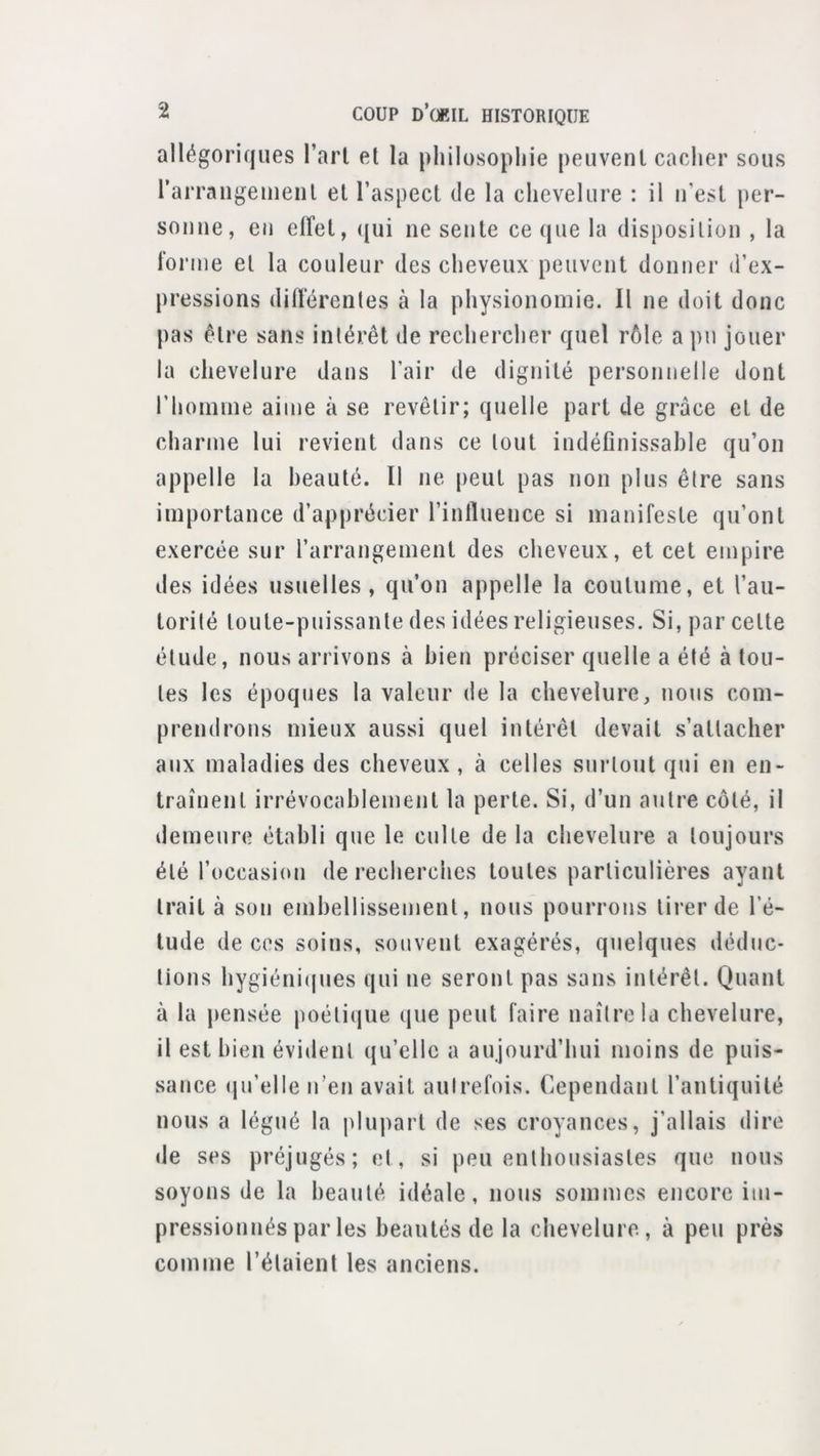 allégoriques l’aii et la philosophie peiivenl caclier sous rarraiigeuieiil et l’aspect de la chevelure : il n’est per- sonne, en effet, qui ne sente ce que la disposition , la forme et la couleur des cheveux peuvent donner d’ex- pressions différentes à la physionomie. Il ne doit donc pas être sans intérêt de rechercher quel rôle a pu jouer la chevelure dans l’air de dignité personnelle dont riioinine aime à se revêtir; quelle part de grâce et de charme lui revient dans ce tout indéfinissable qu’on appelle la beauté. Il ne peut pas non plus être sans importance d’apprécier l’influence si manifeste qu’ont exercée sur l’arrangement des cheveux, et cet empire des idées usuelles, qu’on appelle la coutume, et l’au- torité toute-puissante des idées religieuses. Si, par cette étude, nous arrivons à bien préciser quelle a été à tou- tes les époques la valeur de la chevelure, nous com- prendrons mieux aussi quel intérêt devait s’attacher aux maladies des cheveux , à celles surtout qui en en- traînent irrévocablement la perte. Si, d’un antre côté, il demeure établi que le culte de la chevelure a toujours été l’occasion de recherches toutes particulières ayant trait à son embellissement, nous pourrons tirer de l’é- tude de ces soins, souvent exagérés, quelques déduc- tions hygiéniques qui ne seront pas sans intérêt. Quant à la pensée poéticjue que peut faire naître la chevelure, il est bien évident qu’elle a aujourd’hui moins de puis- sance (ju’elle n’en avait aulrefois. Cependant l’antiquité nous a légué la plupart de ses croyances, j’allais dire <Ie ses préjugés; et, si peu enthousiastes que nous soyons de la beauté idéale, nous sommes encore im- pressionnés par les beautés de la chevelure, à peu près comme l’étaient les anciens.