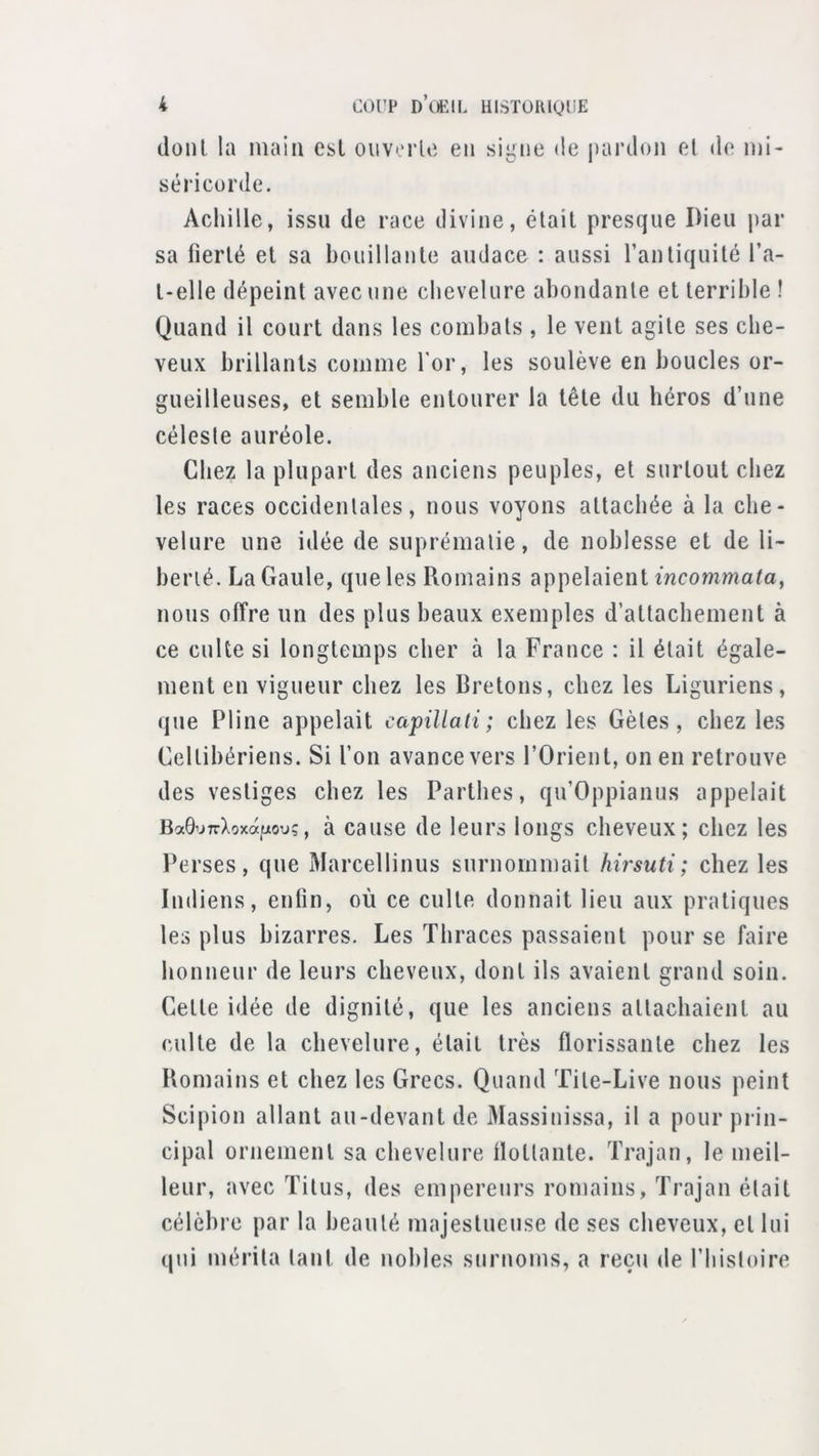 dont la inaia esl oiiv*'rlc eu signe tie j)ardou et de mi- séricorde. Achille, issu de race divine, était presque Dieu par sa fierté et sa bouillante audace : aussi l’antiquité l’a- t*elle dépeint avec une chevelure abondante et terrible ! Quand il court dans les combats , le vent agite ses che- veux brillants comme Tor, les soulève en boucles or- gueilleuses, et semble entourer la tête du héros d’une céleste auréole. Chez la plupart des anciens peuples, et surtout chez les races occidentales, nous voyons attachée à la che- velure une idée de suprématie, de noblesse et de li- berté. La Gaule, que les Romains appelaient mcomma^a, nous offre un des plus beaux exemples d’attachement à ce culte si longtemps cher à la France : il était égale- ment en vigueur chez les Bretons, chez les Liguriens, que Pline appelait capillati ; chez les Gèles, chez les Cellibériens. Si l’on avance vers l’Orient, on en retrouve des vestiges chez les Partbes, qu’Oppianus appelait Ba9’j7rXoxa]:^ou;, à cause de leurs longs cheveux; chez les Perses, que Marcellinus surnommait hirsuti; chez les Indiens, enfin, où ce culte donnait lieu aux pratiques les plus bizarres. Les Tbraces passaient pour se faire honneur de leurs cheveux, dont ils avaient grand soin. Cette idée de dignité, que les anciens attachaient au culte de la chevelure, était très florissante chez les Romains et chez les Grecs. Quand Tile-Live nous peint Scipion allant au-devant de Massinissa, il a pour prin- cipal ornement sa chevelure flottante. Trajan, le meil- leur, avec Titus, des empereurs romains, Trajan était célèbre par la beauté majestueuse de ses cheveux, et lui qjii mérita tant de nobles surnoms, a reçu de l’hisloire