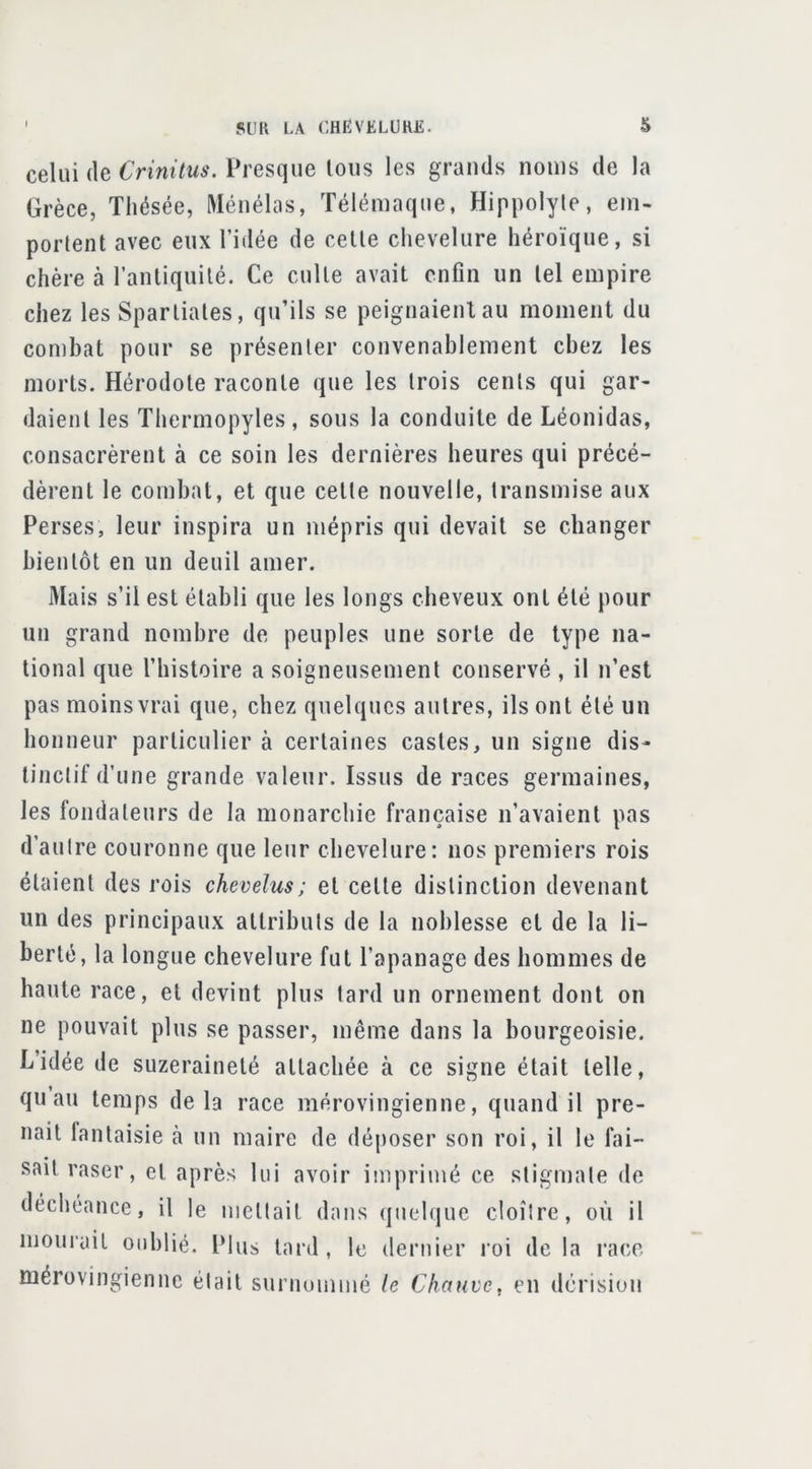 celui (le Crinitus. Presque tous les grands noms de la Grèce, Thésée, Ménélas, Télémaque, Hippolyle, em- portent avec eux l’idée de cette chevelure héroïque, si chère à l’antiquité. Ce culte avait enfin un tel empire chez les Spartiates, qu’ils se peignaienlau moment du combat pour se présenter convenablement chez les morts. Hérodote raconte que les trois cents qui gar- daient les Thermopyles, sous la conduite de Léonidas, consacrèrent à ce soin les dernières heures qui précé- dèrent le combat, et que cette nouvelle, transmise aux Perses, leur inspira un mépris qui devait se changer bientôt en un deuil amer. Mais s’il est établi que les longs cbeveux ont été pour un grand nombre de peuples une sorte de type na- tional que l’histoire a soigneusement conservé , il n’est pas moins vrai que, chez quelques autres, ils ont été un honneur particulier à certaines castes, un signe dis- tinctif d’une grande valeur. Issus de races germaines, les fondateurs de la monarchie française n’avaient pas d’autre couronne que leur chevelure: nos premiers rois étaient des rois chevelus ; et cette distinction devenant un des principaux attributs de la noblesse et de la li- berté, la longue chevelure fut l’apanage des hommes de haute race, et devint plus lard un ornement dont on ne pouvait plus se passer, même dans la bourgeoisie. L’idée de suzeraineté attachée à ce signe était telle, qu au temps delà race mérovingienne, quand il pre- nait fantaisie cà un maire de déposer son roi, il le fai- sait raser, et après lui avoir imprimé ce stigmate de déchéance, il le mettait dans (|uelque cloître, où il moulait oublié. Plus tard, le dernier roi delà race mérovingienne était surnommé le Chauve, en dérision