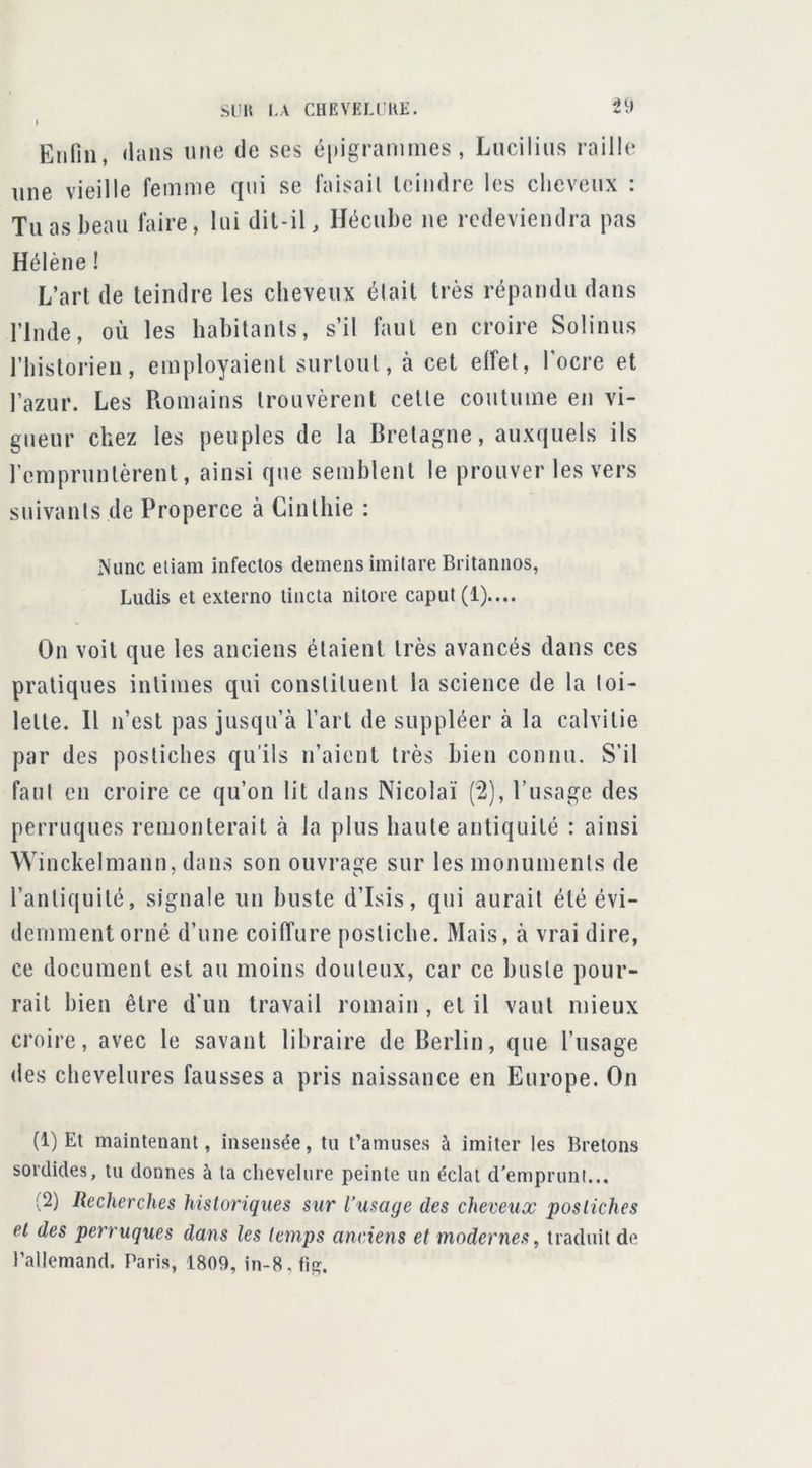 J Etifiii, <lans une de ses épigrammes, Luciliiis raille une vieille femme qui se faisait feindre les cheveux : Tu as beau faire, lui dil-il, Hécube ne redeviendra pas Hélène ! L’art de teindre les cheveux était très répandu dans rinde, où les habitants, s’il faut en croire Solinus riiistorien, employaient surtout, à cet effet, l’ocre et l’azur. Les Romains trouvèrent cette coutume en vi- gueur chez les peuples de la Bretagne, auxquels ils rempruntèrent, ainsi que semblent le prouver les vers suivants de Properce à Cinlhie : Nunc eliam infeclos demens imitare Britannos, Ludis et externo liiicla niloie caput(l).... On voit que les anciens étaient très avancés dans ces pratiques intimes qui constituent la science de la toi- lette. H n’est pas jusqu’à l’art de suppléer à la calvitie par des postiches qu’ils n’aient très bien connu. S’il faut en croire ce qu’on lit dans Nicolai (2), l’usage des perruques remonterait à la plus haute antiquité : ainsi Winckelmann, dans son ouvrage sur les monuments de l’antiquité, signale un buste d’Isis, qui aurait été évi- demment orné d’une coilTure postiche. Mais, à vrai dire, ce document est au moins douteux, car ce buste pour- rait bien être d’un travail romain, et il vaut mieux croire, avec le savant libraire de Berlin, que l’usage des chevelures fausses a pris naissance en Europe. On (1) Et maintenant, insensée, tu t’amuses à imiter les Bretons sordides, tu donnes à ta chevelure peinte un éclat d'emprunt... (2) Recherches historiques sur l’usage des cheveux postiches et des perruques dans les temps anciens et modernes, traduit de rallemand. Paris, 1809, in-8, fif?.