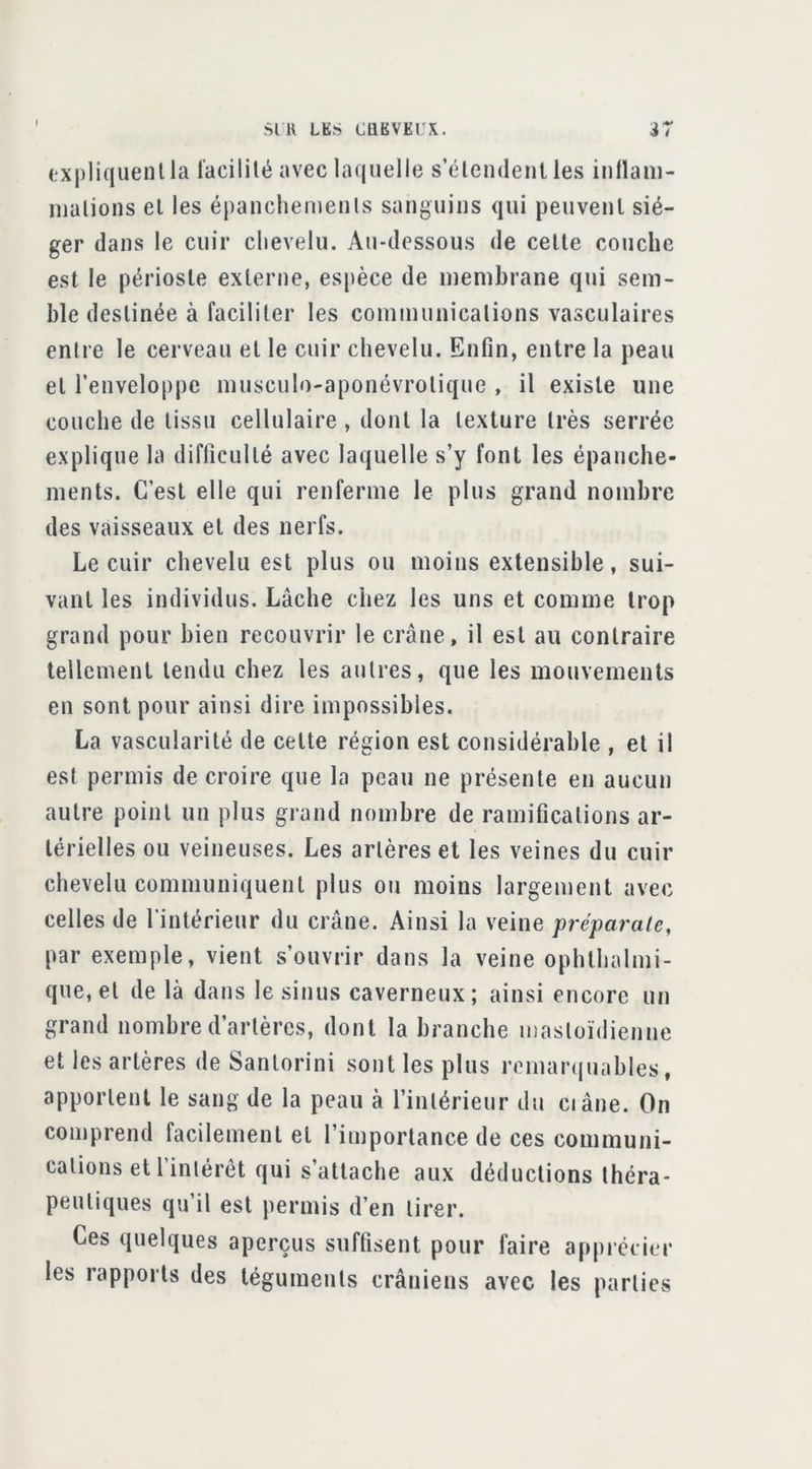 (‘xpliquenlla lacililé avec laquelle s’éleiideiit les inllani- njalions el les épanchemenls sanguius qui peuvenl sié- ger dans le cuir chevelu. Au-dessous de celle couche est le périosle exlerne, espèce de membrane qui sem- ble deslinée à facililer les communicalions vasculaires enlre le cerveau el le cuir chevelu. Enfin, enlre la peau el l’enveloppe musculo-aponévrolique , il exisle une couche de lissu cellulaire , donl la lexture Irès serrée explique la difficullé avec laquelle s’y font les épanche- ments. C’est elle qui renferme le plus grand nombre des vaisseaux el des nerfs. Le cuir chevelu est plus ou moins extensible, sui- vant les individus. Lâche chez les uns et comme trop grand pour bien recouvrir le crâne, il esl au contraire tellement tendu chez les autres, que les mouvements en sont pour ainsi dire impossibles. La vascularité de celte région est considérable , el il est permis de croire que la peau ne présente en aucun autre point un plus grand nombre de ramifications ar- térielles ou veineuses. Les artères et les veines du cuir chevelu communiquent plus o«i moins largement avec celles de l’intérieur du crâne. Ainsi la veine préparate, par exemple, vient s’ouvrir dans la veine ophthalmi- que, el de là dans le sinus caverneux; ainsi encore un grand nombre d’artères, dont la branche iiiasloïdienne et les artères de Sanlorini sont les plus remarquables, apportent le sang de la peau à l’intérieur du ci âne. On comprend facilement el l’importance de ces communi- calions et l’inlérét qui s’attache aux déductions théra- peutiques qu’il est permis d’en tirer. Ces quelques aperçus suffisent pour faire apprécier les rapports des téguments crâniens avec les parties