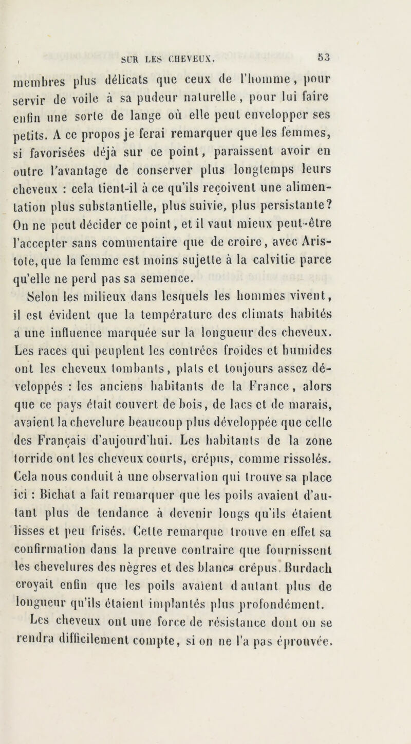 incmbres plus délicats que ceux de riioimue, pour servir de voile à sa pudeur iialurelle, pour lui faire enfin une sorte de lange où elle peut envelopper ses petits. A ce propos je ferai remarquer que les femmes, si favorisées déjà sur ce point, paraissent avoir en outre l'avantage de conserver plus longtemps leurs cheveux : cela tient-il à ce qu’ils reçoivent une alimen- tation plus substantielle, plus suivie, plus persistante? On ne peut décider ce point, et il vaut mieux peut-être l’accepter sans commentaire que de croire, avec Aris- tole,que la femme est moins sujette à la calvitie parce qu’elle ne perd pas sa semence. Selon les milieux dans lesquels les hommes vivent, il est évident que la température des climats habités a une influence marquée sur la longueur des cheveux. Les races qui peuplent les contrées froides et humides ont les cheveux tombants, plats et toujours assez dé- veloppés : les anciens habitants de la t’rance, alors que ce pays était couvert de bois, de lacs et de marais, avaient la chevelure beaucoup plus développée que celle des Français d’aujourd’hui. Les hahitanls de la zone torride ont les cheveux courts, crépus, comme rissolés. Cela nous conduit à une observation qui trouve sa place ici : Bichat a fait remarquer que les poils avaient d’au- tant plus de tendance à devenir longs qu'ils élaietit lisses et peu frisés. Cette remarque trouve en effet sa confirmation dans la preuve contraire que fournissent les chevelures des nègres et des hlanr>a crépus. Burdach croyait enfin que les poils avaient d autant plus de longueur qu’ils étaient implantés plus profondément. Les cheveux ont une force de résistance dont on se rendra difficilement compte, si on ne l’a pas éj^rouvée.